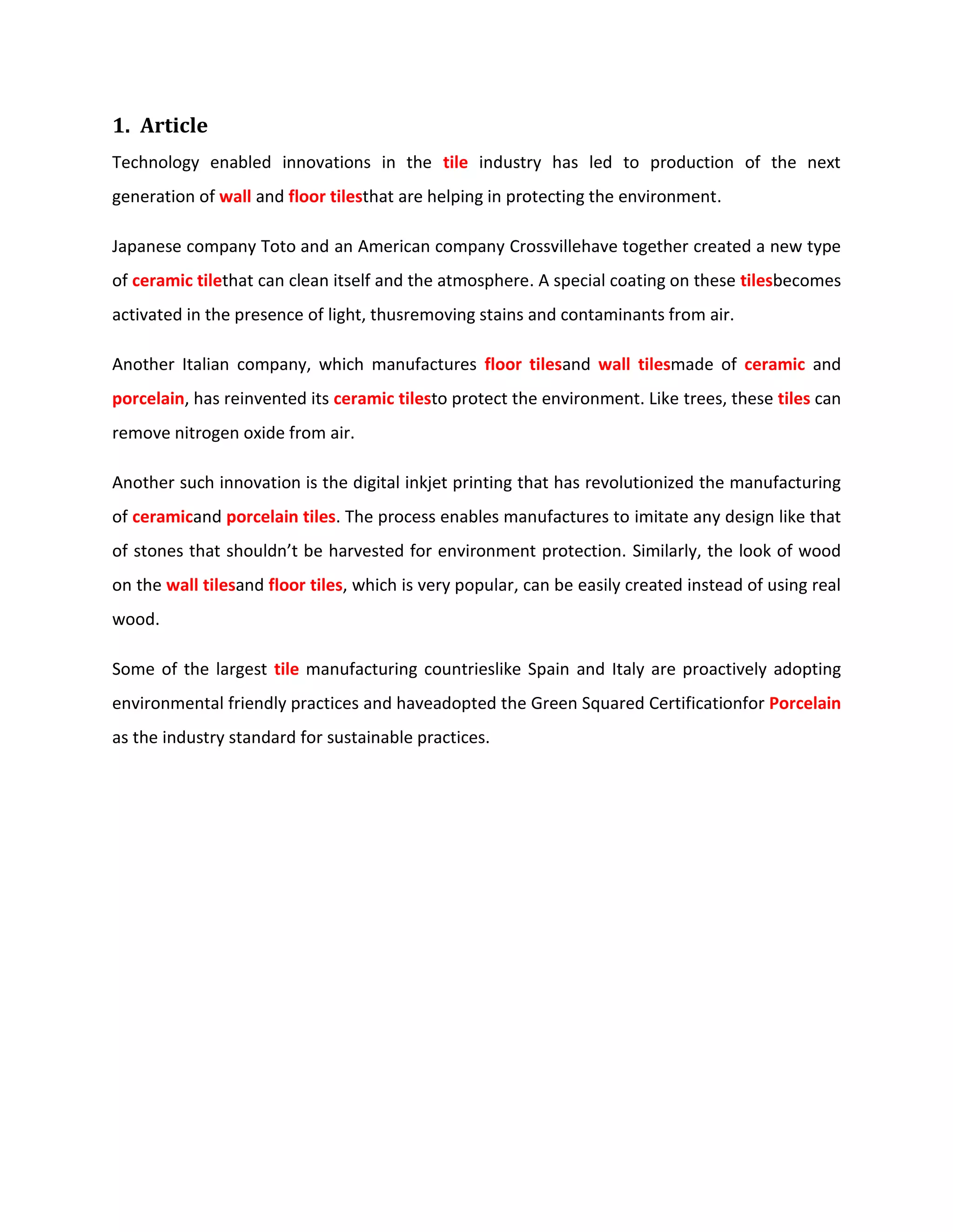 1. Article
Technology enabled innovations in the tile industry has led to production of the next
generation of wall and floor tilesthat are helping in protecting the environment.
Japanese company Toto and an American company Crossvillehave together created a new type
of ceramic tilethat can clean itself and the atmosphere. A special coating on these tilesbecomes
activated in the presence of light, thusremoving stains and contaminants from air.
Another Italian company, which manufactures floor tilesand wall tilesmade of ceramic and
porcelain, has reinvented its ceramic tilesto protect the environment. Like trees, these tiles can
remove nitrogen oxide from air.
Another such innovation is the digital inkjet printing that has revolutionized the manufacturing
of ceramicand porcelain tiles. The process enables manufactures to imitate any design like that
of stones that shouldn’t be harvested for environment protection. Similarly, the look of wood
on the wall tilesand floor tiles, which is very popular, can be easily created instead of using real
wood.
Some of the largest tile manufacturing countrieslike Spain and Italy are proactively adopting
environmental friendly practices and haveadopted the Green Squared Certificationfor Porcelain
as the industry standard for sustainable practices.
 