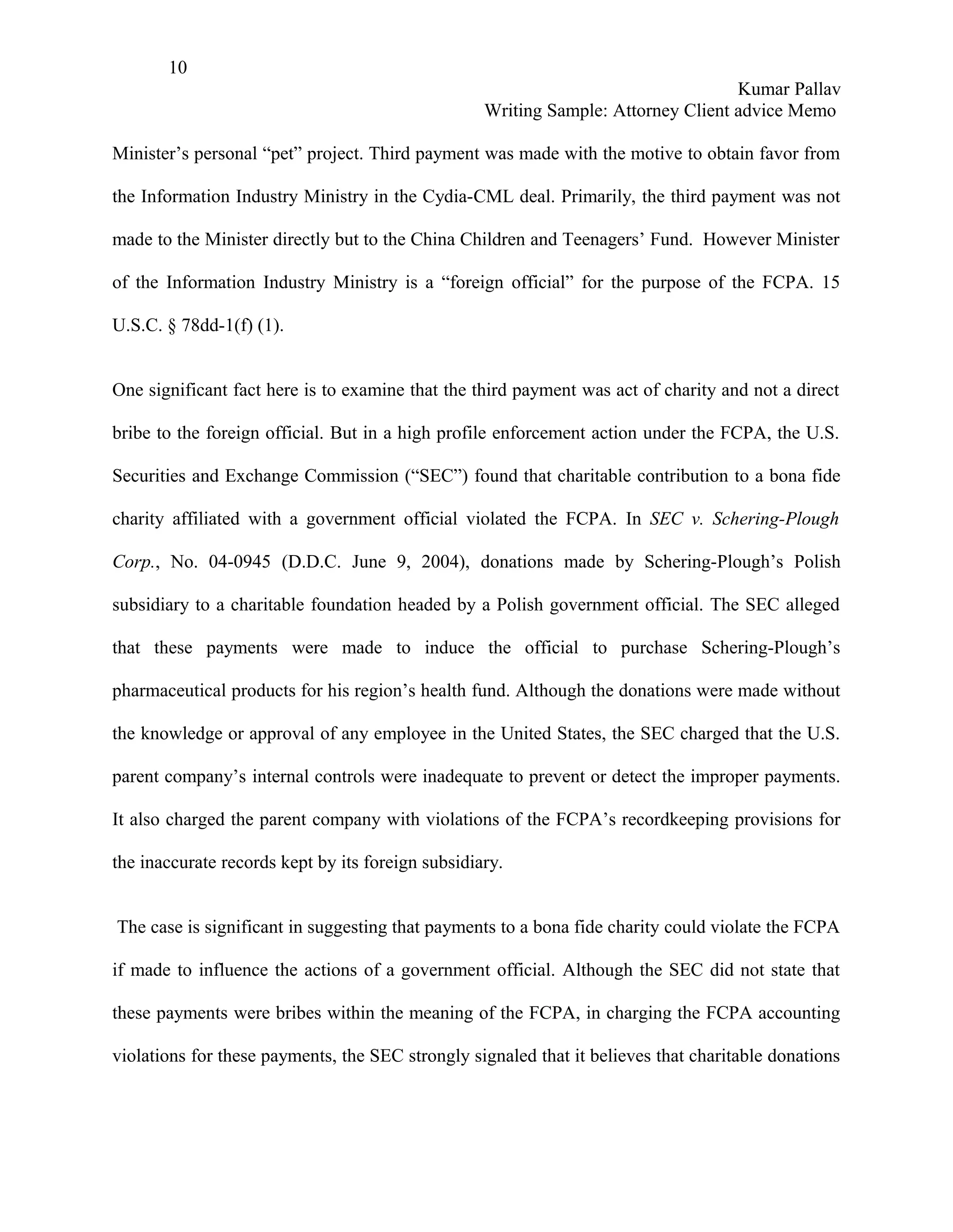 10
                                                                                   Kumar Pallav
                                                   Writing Sample: Attorney Client advice Memo

Minister’s personal “pet” project. Third payment was made with the motive to obtain favor from

the Information Industry Ministry in the Cydia-CML deal. Primarily, the third payment was not

made to the Minister directly but to the China Children and Teenagers’ Fund. However Minister

of the Information Industry Ministry is a “foreign official” for the purpose of the FCPA. 15

U.S.C. § 78dd-1(f) (1).


One significant fact here is to examine that the third payment was act of charity and not a direct

bribe to the foreign official. But in a high profile enforcement action under the FCPA, the U.S.

Securities and Exchange Commission (“SEC”) found that charitable contribution to a bona fide

charity affiliated with a government official violated the FCPA. In SEC v. Schering-Plough

Corp., No. 04-0945 (D.D.C. June 9, 2004), donations made by Schering-Plough’s Polish

subsidiary to a charitable foundation headed by a Polish government official. The SEC alleged

that these payments were made to induce the official to purchase Schering-Plough’s

pharmaceutical products for his region’s health fund. Although the donations were made without

the knowledge or approval of any employee in the United States, the SEC charged that the U.S.

parent company’s internal controls were inadequate to prevent or detect the improper payments.

It also charged the parent company with violations of the FCPA’s recordkeeping provisions for

the inaccurate records kept by its foreign subsidiary.


The case is significant in suggesting that payments to a bona fide charity could violate the FCPA

if made to influence the actions of a government official. Although the SEC did not state that

these payments were bribes within the meaning of the FCPA, in charging the FCPA accounting

violations for these payments, the SEC strongly signaled that it believes that charitable donations
 