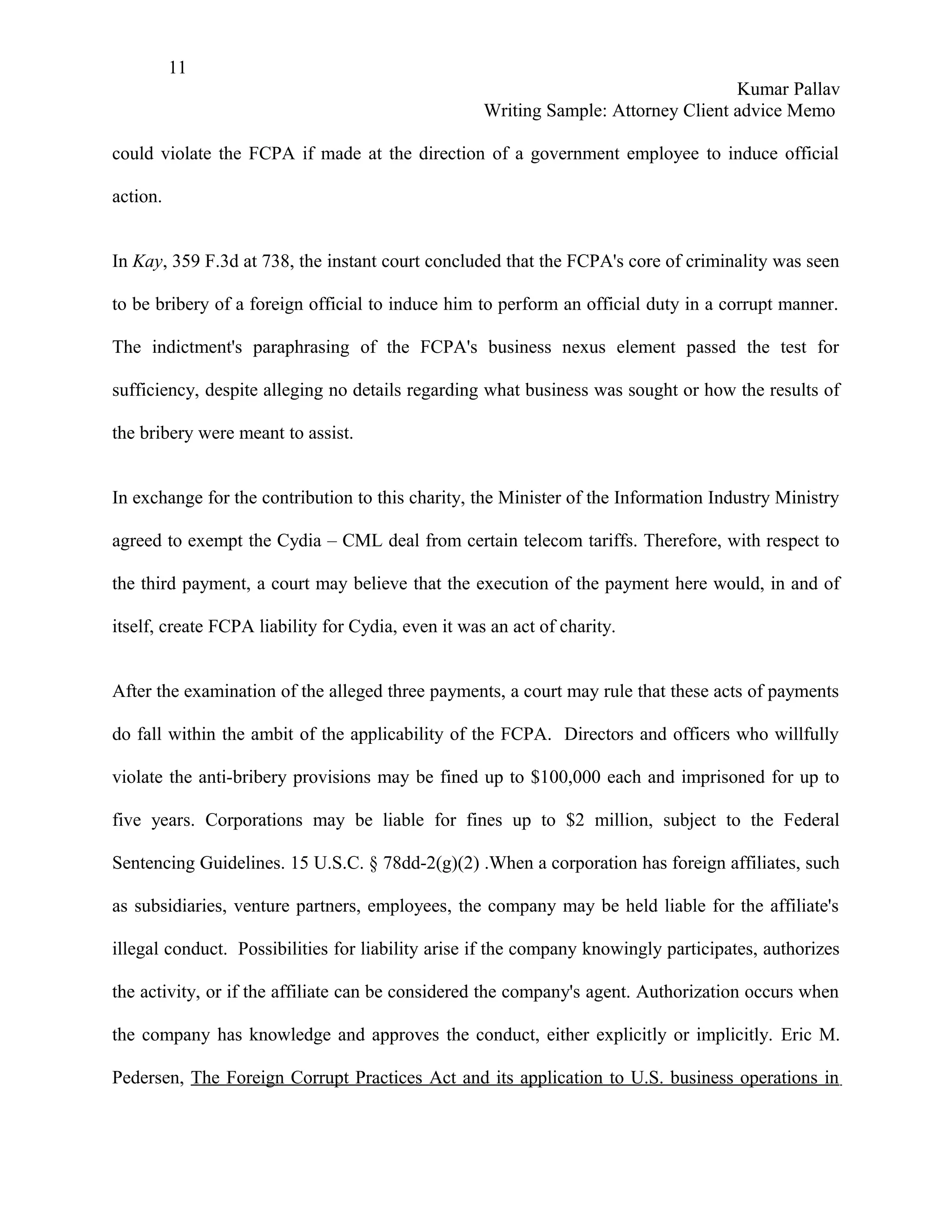 11
                                                                                    Kumar Pallav
                                                    Writing Sample: Attorney Client advice Memo

could violate the FCPA if made at the direction of a government employee to induce official

action.


In Kay, 359 F.3d at 738, the instant court concluded that the FCPA's core of criminality was seen

to be bribery of a foreign official to induce him to perform an official duty in a corrupt manner.

The indictment's paraphrasing of the FCPA's business nexus element passed the test for

sufficiency, despite alleging no details regarding what business was sought or how the results of

the bribery were meant to assist.


In exchange for the contribution to this charity, the Minister of the Information Industry Ministry

agreed to exempt the Cydia – CML deal from certain telecom tariffs. Therefore, with respect to

the third payment, a court may believe that the execution of the payment here would, in and of

itself, create FCPA liability for Cydia, even it was an act of charity.


After the examination of the alleged three payments, a court may rule that these acts of payments

do fall within the ambit of the applicability of the FCPA. Directors and officers who willfully

violate the anti-bribery provisions may be fined up to $100,000 each and imprisoned for up to

five years. Corporations may be liable for fines up to $2 million, subject to the Federal

Sentencing Guidelines. 15 U.S.C. § 78dd-2(g)(2) .When a corporation has foreign affiliates, such

as subsidiaries, venture partners, employees, the company may be held liable for the affiliate's

illegal conduct. Possibilities for liability arise if the company knowingly participates, authorizes

the activity, or if the affiliate can be considered the company's agent. Authorization occurs when

the company has knowledge and approves the conduct, either explicitly or implicitly. Eric M.

Pedersen, The Foreign Corrupt Practices Act and its application to U.S. business operations in
 