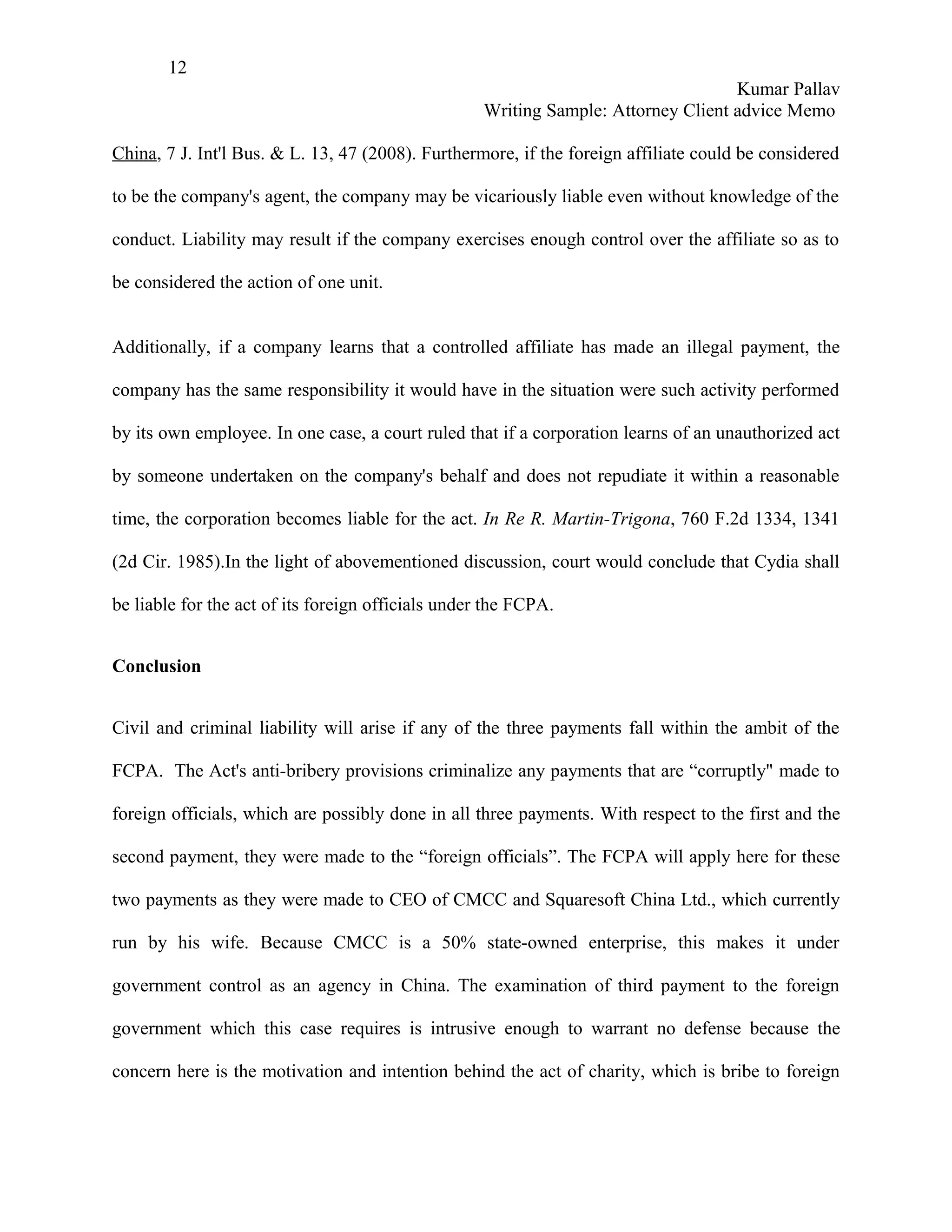 12
                                                                                    Kumar Pallav
                                                    Writing Sample: Attorney Client advice Memo

China, 7 J. Int'l Bus. & L. 13, 47 (2008). Furthermore, if the foreign affiliate could be considered

to be the company's agent, the company may be vicariously liable even without knowledge of the

conduct. Liability may result if the company exercises enough control over the affiliate so as to

be considered the action of one unit.


Additionally, if a company learns that a controlled affiliate has made an illegal payment, the

company has the same responsibility it would have in the situation were such activity performed

by its own employee. In one case, a court ruled that if a corporation learns of an unauthorized act

by someone undertaken on the company's behalf and does not repudiate it within a reasonable

time, the corporation becomes liable for the act. In Re R. Martin-Trigona, 760 F.2d 1334, 1341

(2d Cir. 1985).In the light of abovementioned discussion, court would conclude that Cydia shall

be liable for the act of its foreign officials under the FCPA.


Conclusion


Civil and criminal liability will arise if any of the three payments fall within the ambit of the

FCPA. The Act's anti-bribery provisions criminalize any payments that are “corruptly" made to

foreign officials, which are possibly done in all three payments. With respect to the first and the

second payment, they were made to the “foreign officials”. The FCPA will apply here for these

two payments as they were made to CEO of CMCC and Squaresoft China Ltd., which currently

run by his wife. Because CMCC is a 50% state-owned enterprise, this makes it under

government control as an agency in China. The examination of third payment to the foreign

government which this case requires is intrusive enough to warrant no defense because the

concern here is the motivation and intention behind the act of charity, which is bribe to foreign
 