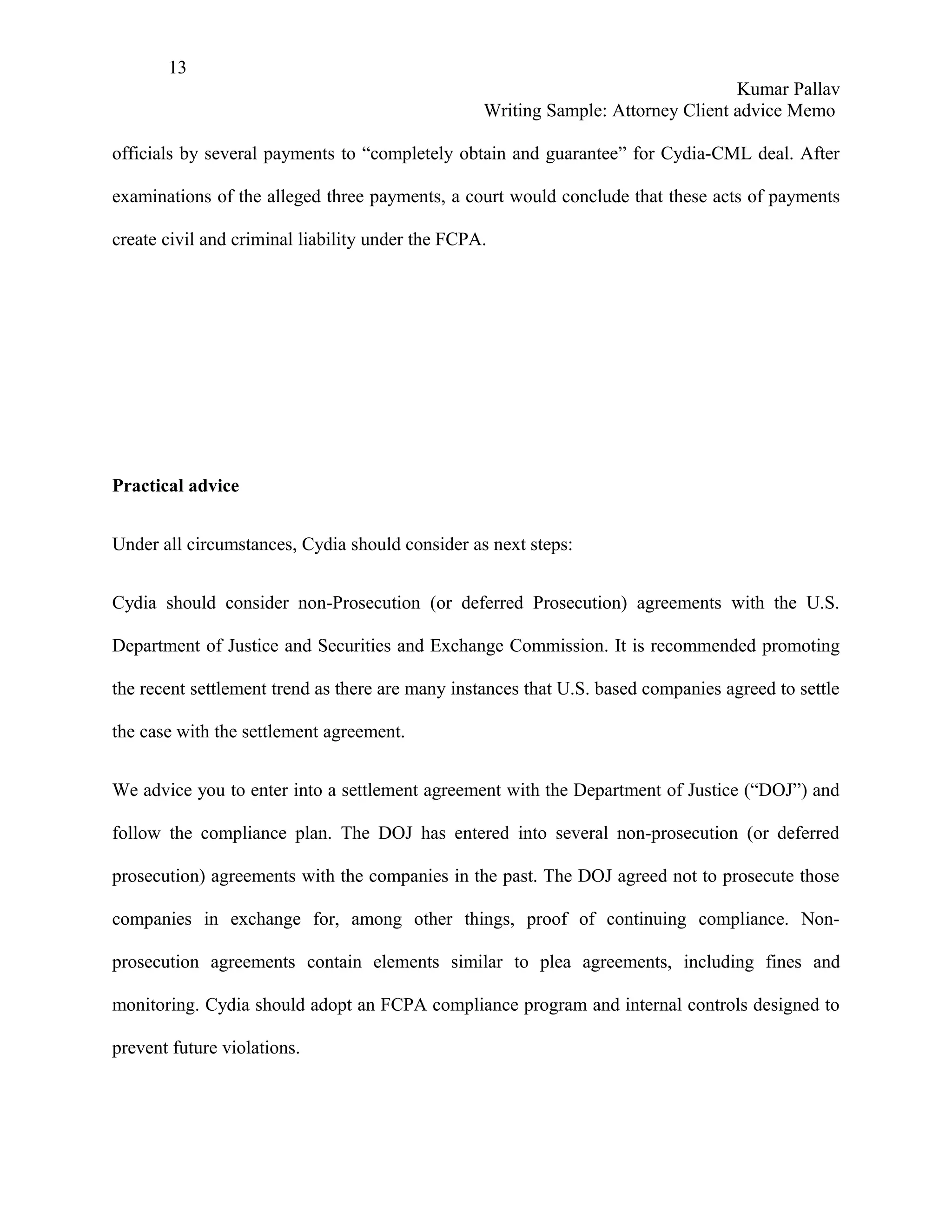 13
                                                                                  Kumar Pallav
                                                  Writing Sample: Attorney Client advice Memo

officials by several payments to “completely obtain and guarantee” for Cydia-CML deal. After

examinations of the alleged three payments, a court would conclude that these acts of payments

create civil and criminal liability under the FCPA.




Practical advice


Under all circumstances, Cydia should consider as next steps:


Cydia should consider non-Prosecution (or deferred Prosecution) agreements with the U.S.

Department of Justice and Securities and Exchange Commission. It is recommended promoting

the recent settlement trend as there are many instances that U.S. based companies agreed to settle

the case with the settlement agreement.


We advice you to enter into a settlement agreement with the Department of Justice (“DOJ”) and

follow the compliance plan. The DOJ has entered into several non-prosecution (or deferred

prosecution) agreements with the companies in the past. The DOJ agreed not to prosecute those

companies in exchange for, among other things, proof of continuing compliance. Non-

prosecution agreements contain elements similar to plea agreements, including fines and

monitoring. Cydia should adopt an FCPA compliance program and internal controls designed to

prevent future violations.
 