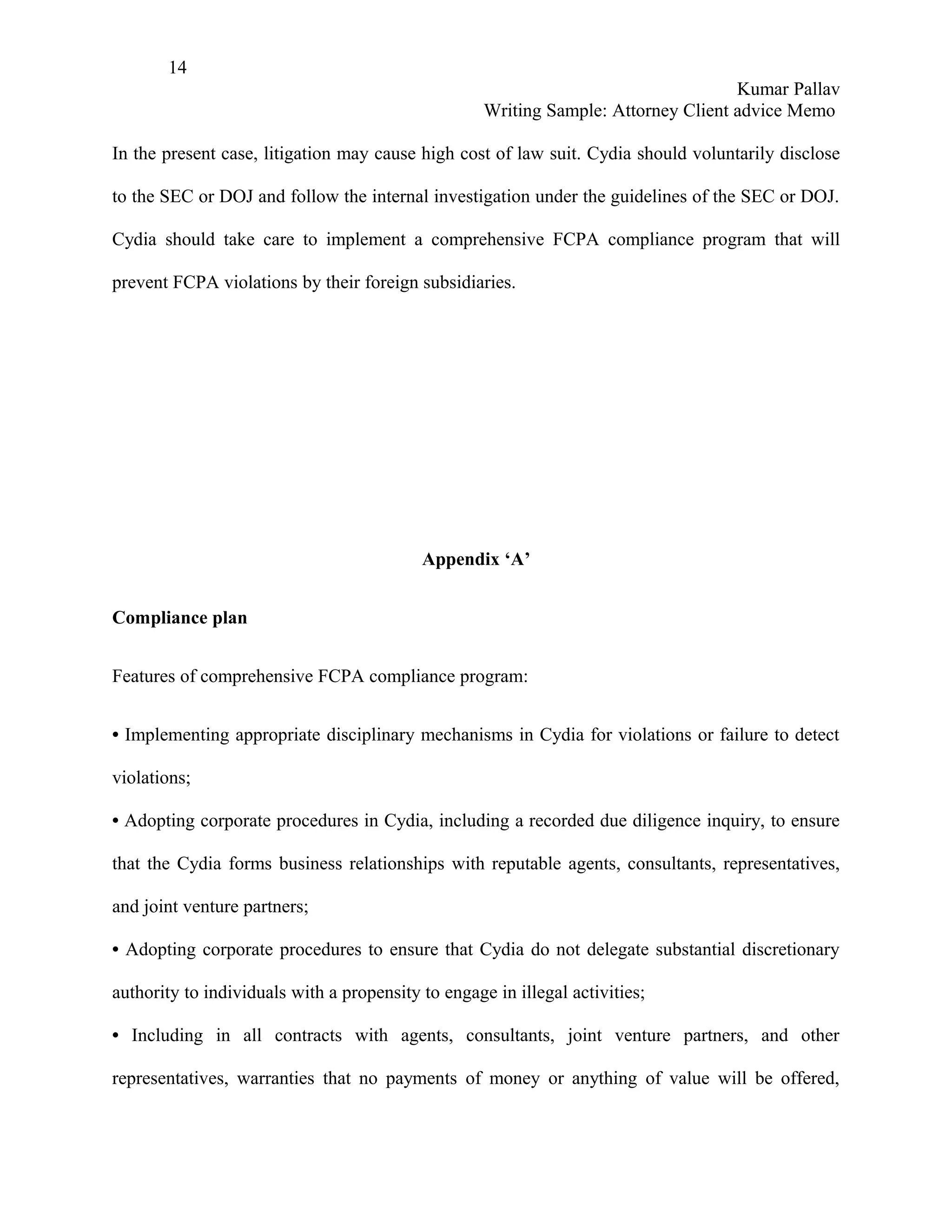 14
                                                                                    Kumar Pallav
                                                    Writing Sample: Attorney Client advice Memo

In the present case, litigation may cause high cost of law suit. Cydia should voluntarily disclose

to the SEC or DOJ and follow the internal investigation under the guidelines of the SEC or DOJ.

Cydia should take care to implement a comprehensive FCPA compliance program that will

prevent FCPA violations by their foreign subsidiaries.




                                           Appendix ‘A’


Compliance plan


Features of comprehensive FCPA compliance program:


• Implementing appropriate disciplinary mechanisms in Cydia for violations or failure to detect

violations;

• Adopting corporate procedures in Cydia, including a recorded due diligence inquiry, to ensure

that the Cydia forms business relationships with reputable agents, consultants, representatives,

and joint venture partners;

• Adopting corporate procedures to ensure that Cydia do not delegate substantial discretionary

authority to individuals with a propensity to engage in illegal activities;

• Including in all contracts with agents, consultants, joint venture partners, and other

representatives, warranties that no payments of money or anything of value will be offered,
 