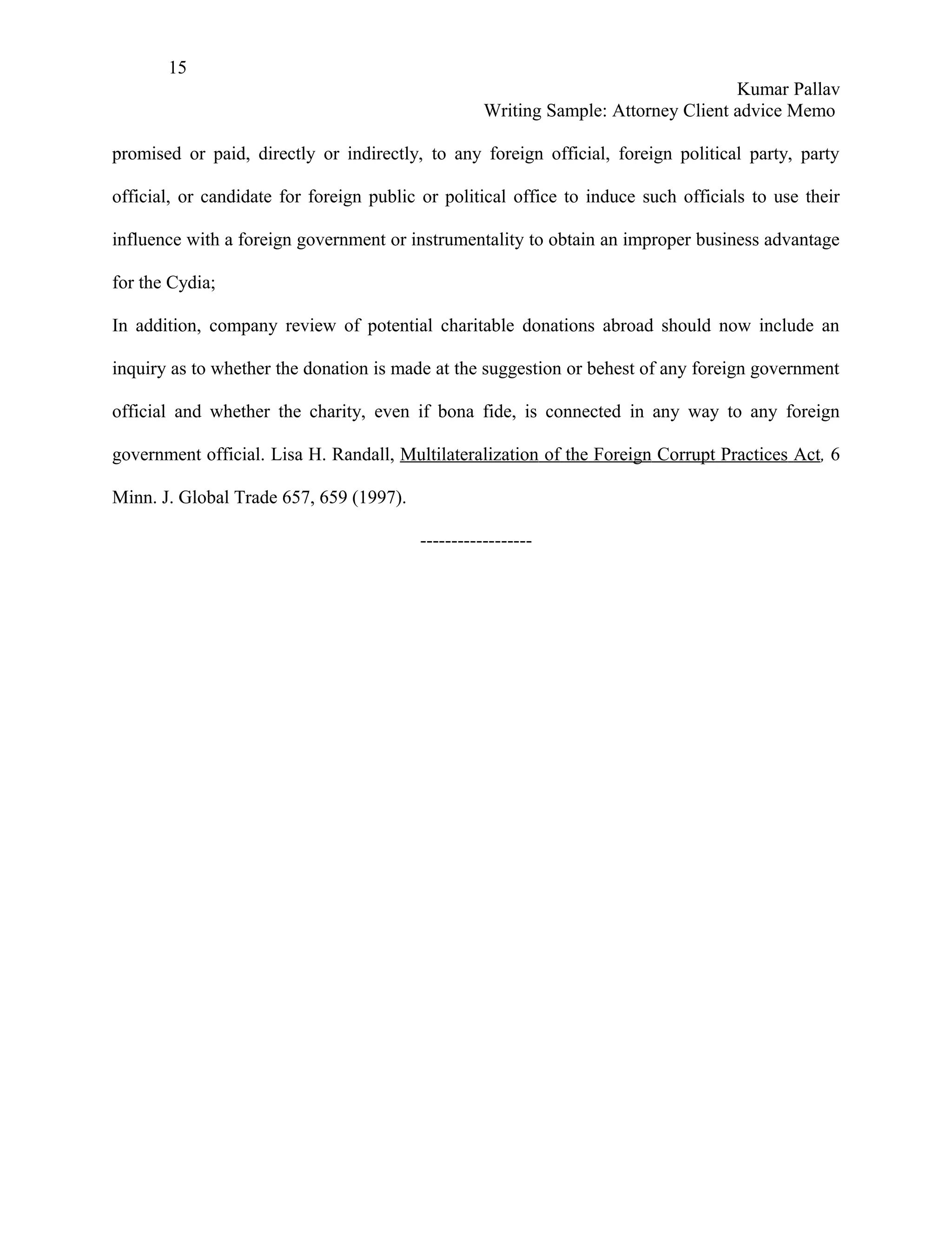 15
                                                                                   Kumar Pallav
                                                   Writing Sample: Attorney Client advice Memo

promised or paid, directly or indirectly, to any foreign official, foreign political party, party

official, or candidate for foreign public or political office to induce such officials to use their

influence with a foreign government or instrumentality to obtain an improper business advantage

for the Cydia;

In addition, company review of potential charitable donations abroad should now include an

inquiry as to whether the donation is made at the suggestion or behest of any foreign government

official and whether the charity, even if bona fide, is connected in any way to any foreign

government official. Lisa H. Randall, Multilateralization of the Foreign Corrupt Practices Act, 6

Minn. J. Global Trade 657, 659 (1997).

                                         ------------------
 