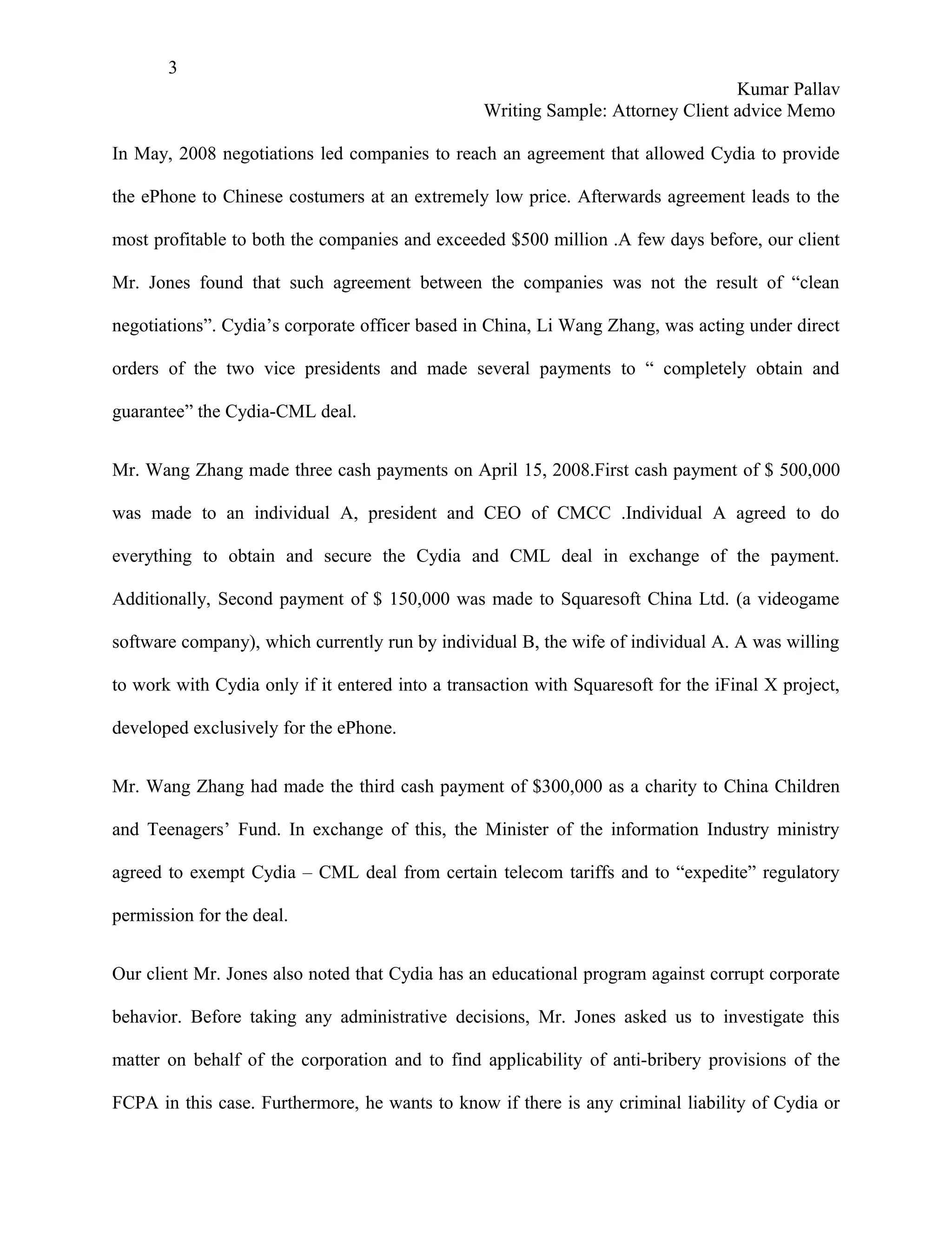 3
                                                                                  Kumar Pallav
                                                  Writing Sample: Attorney Client advice Memo

In May, 2008 negotiations led companies to reach an agreement that allowed Cydia to provide

the ePhone to Chinese costumers at an extremely low price. Afterwards agreement leads to the

most profitable to both the companies and exceeded $500 million .A few days before, our client

Mr. Jones found that such agreement between the companies was not the result of “clean

negotiations”. Cydia’s corporate officer based in China, Li Wang Zhang, was acting under direct

orders of the two vice presidents and made several payments to “ completely obtain and

guarantee” the Cydia-CML deal.


Mr. Wang Zhang made three cash payments on April 15, 2008.First cash payment of $ 500,000

was made to an individual A, president and CEO of CMCC .Individual A agreed to do

everything to obtain and secure the Cydia and CML deal in exchange of the payment.

Additionally, Second payment of $ 150,000 was made to Squaresoft China Ltd. (a videogame

software company), which currently run by individual B, the wife of individual A. A was willing

to work with Cydia only if it entered into a transaction with Squaresoft for the iFinal X project,

developed exclusively for the ePhone.


Mr. Wang Zhang had made the third cash payment of $300,000 as a charity to China Children

and Teenagers’ Fund. In exchange of this, the Minister of the information Industry ministry

agreed to exempt Cydia – CML deal from certain telecom tariffs and to “expedite” regulatory

permission for the deal.


Our client Mr. Jones also noted that Cydia has an educational program against corrupt corporate

behavior. Before taking any administrative decisions, Mr. Jones asked us to investigate this

matter on behalf of the corporation and to find applicability of anti-bribery provisions of the

FCPA in this case. Furthermore, he wants to know if there is any criminal liability of Cydia or
 