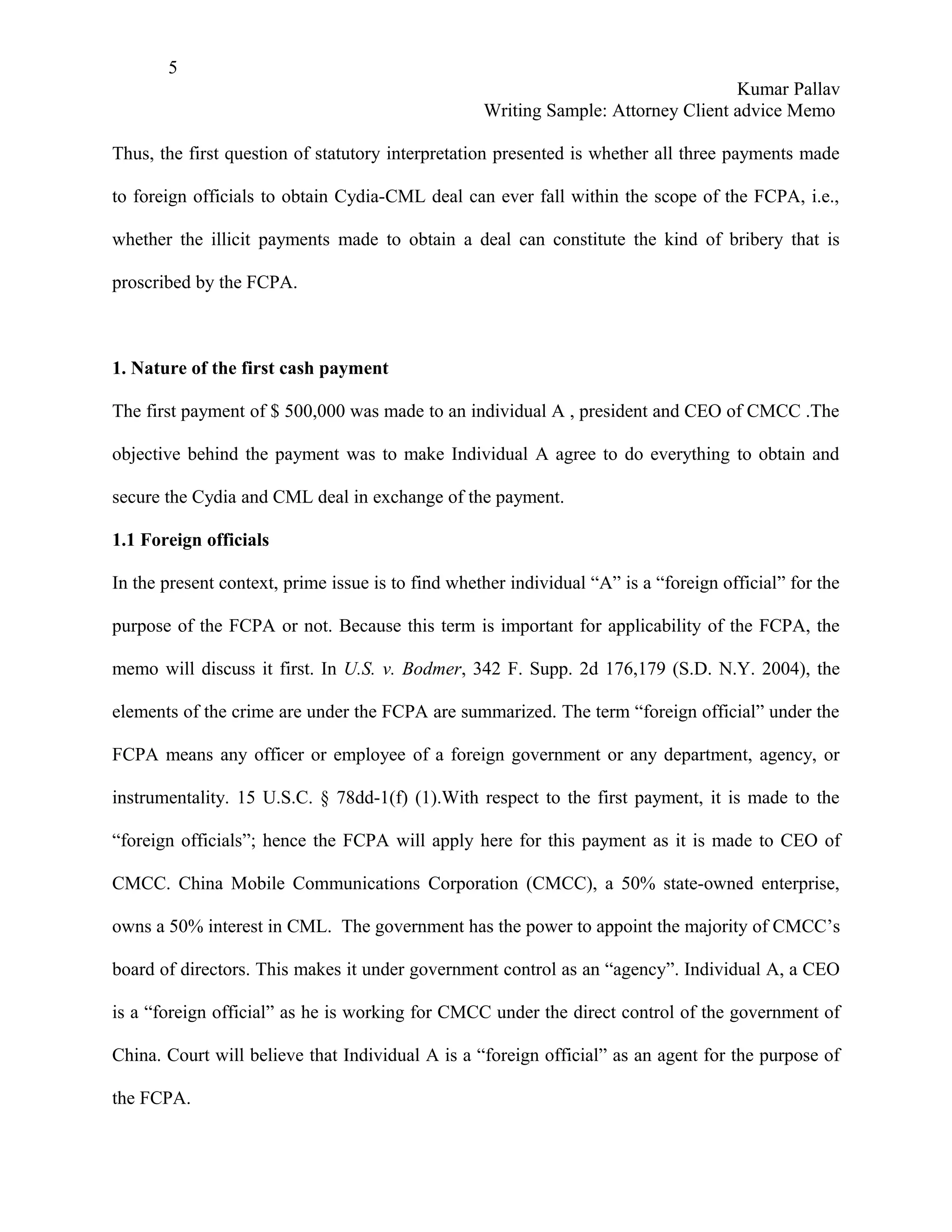 5
                                                                                   Kumar Pallav
                                                   Writing Sample: Attorney Client advice Memo

Thus, the first question of statutory interpretation presented is whether all three payments made

to foreign officials to obtain Cydia-CML deal can ever fall within the scope of the FCPA, i.e.,

whether the illicit payments made to obtain a deal can constitute the kind of bribery that is

proscribed by the FCPA.



1. Nature of the first cash payment

The first payment of $ 500,000 was made to an individual A , president and CEO of CMCC .The

objective behind the payment was to make Individual A agree to do everything to obtain and

secure the Cydia and CML deal in exchange of the payment.

1.1 Foreign officials

In the present context, prime issue is to find whether individual “A” is a “foreign official” for the

purpose of the FCPA or not. Because this term is important for applicability of the FCPA, the

memo will discuss it first. In U.S. v. Bodmer, 342 F. Supp. 2d 176,179 (S.D. N.Y. 2004), the

elements of the crime are under the FCPA are summarized. The term “foreign official” under the

FCPA means any officer or employee of a foreign government or any department, agency, or

instrumentality. 15 U.S.C. § 78dd-1(f) (1).With respect to the first payment, it is made to the

“foreign officials”; hence the FCPA will apply here for this payment as it is made to CEO of

CMCC. China Mobile Communications Corporation (CMCC), a 50% state-owned enterprise,

owns a 50% interest in CML. The government has the power to appoint the majority of CMCC’s

board of directors. This makes it under government control as an “agency”. Individual A, a CEO

is a “foreign official” as he is working for CMCC under the direct control of the government of

China. Court will believe that Individual A is a “foreign official” as an agent for the purpose of

the FCPA.
 