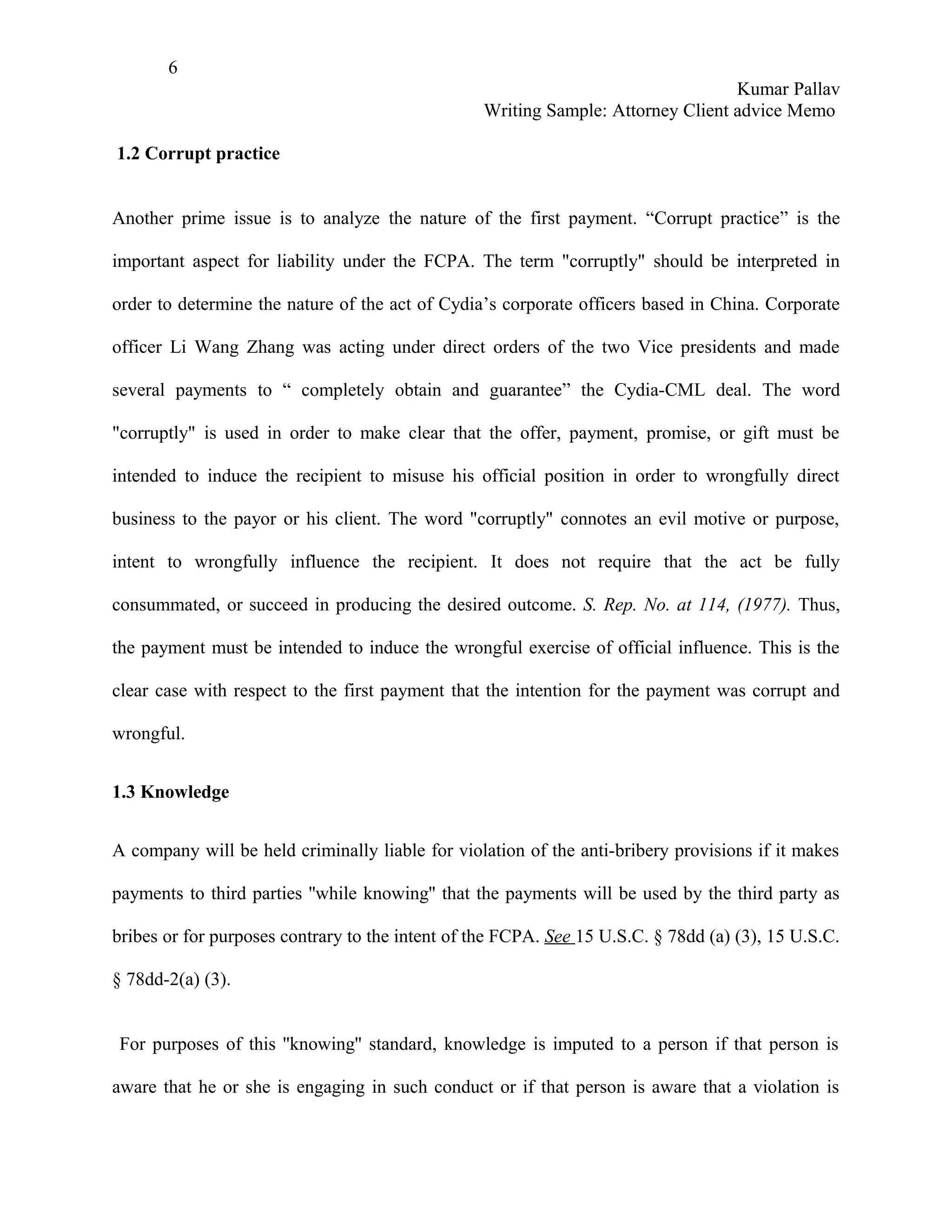 6
                                                                                  Kumar Pallav
                                                  Writing Sample: Attorney Client advice Memo

1.2 Corrupt practice


Another prime issue is to analyze the nature of the first payment. “Corrupt practice” is the

important aspect for liability under the FCPA. The term "corruptly" should be interpreted in

order to determine the nature of the act of Cydia’s corporate officers based in China. Corporate

officer Li Wang Zhang was acting under direct orders of the two Vice presidents and made

several payments to “ completely obtain and guarantee” the Cydia-CML deal. The word

"corruptly" is used in order to make clear that the offer, payment, promise, or gift must be

intended to induce the recipient to misuse his official position in order to wrongfully direct

business to the payor or his client. The word "corruptly" connotes an evil motive or purpose,

intent to wrongfully influence the recipient. It does not require that the act be fully

consummated, or succeed in producing the desired outcome. S. Rep. No. at 114, (1977). Thus,

the payment must be intended to induce the wrongful exercise of official influence. This is the

clear case with respect to the first payment that the intention for the payment was corrupt and

wrongful.


1.3 Knowledge


A company will be held criminally liable for violation of the anti-bribery provisions if it makes

payments to third parties ''while knowing'' that the payments will be used by the third party as

bribes or for purposes contrary to the intent of the FCPA. See 15 U.S.C. § 78dd (a) (3), 15 U.S.C.

§ 78dd-2(a) (3).


For purposes of this ''knowing'' standard, knowledge is imputed to a person if that person is

aware that he or she is engaging in such conduct or if that person is aware that a violation is
 