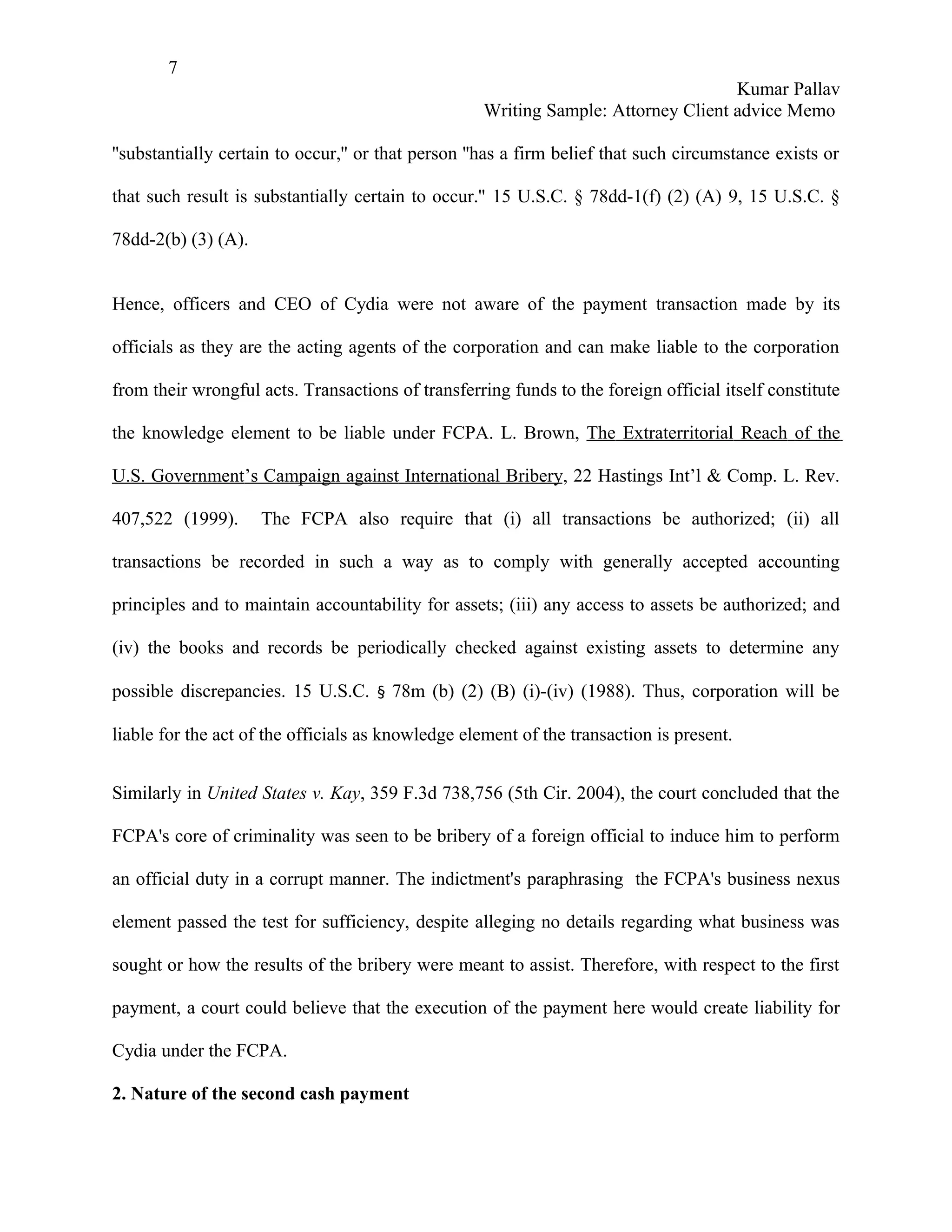 7
                                                                                    Kumar Pallav
                                                    Writing Sample: Attorney Client advice Memo

''substantially certain to occur,'' or that person ''has a firm belief that such circumstance exists or

that such result is substantially certain to occur.'' 15 U.S.C. § 78dd-1(f) (2) (A) 9, 15 U.S.C. §

78dd-2(b) (3) (A).


Hence, officers and CEO of Cydia were not aware of the payment transaction made by its

officials as they are the acting agents of the corporation and can make liable to the corporation

from their wrongful acts. Transactions of transferring funds to the foreign official itself constitute

the knowledge element to be liable under FCPA. L. Brown, The Extraterritorial Reach of the

U.S. Government’s Campaign against International Bribery, 22 Hastings Int’l & Comp. L. Rev.

407,522 (1999).      The FCPA also require that (i) all transactions be authorized; (ii) all

transactions be recorded in such a way as to comply with generally accepted accounting

principles and to maintain accountability for assets; (iii) any access to assets be authorized; and

(iv) the books and records be periodically checked against existing assets to determine any

possible discrepancies. 15 U.S.C. § 78m (b) (2) (B) (i)-(iv) (1988). Thus, corporation will be

liable for the act of the officials as knowledge element of the transaction is present.


Similarly in United States v. Kay, 359 F.3d 738,756 (5th Cir. 2004), the court concluded that the

FCPA's core of criminality was seen to be bribery of a foreign official to induce him to perform

an official duty in a corrupt manner. The indictment's paraphrasing the FCPA's business nexus

element passed the test for sufficiency, despite alleging no details regarding what business was

sought or how the results of the bribery were meant to assist. Therefore, with respect to the first

payment, a court could believe that the execution of the payment here would create liability for

Cydia under the FCPA.

2. Nature of the second cash payment
 