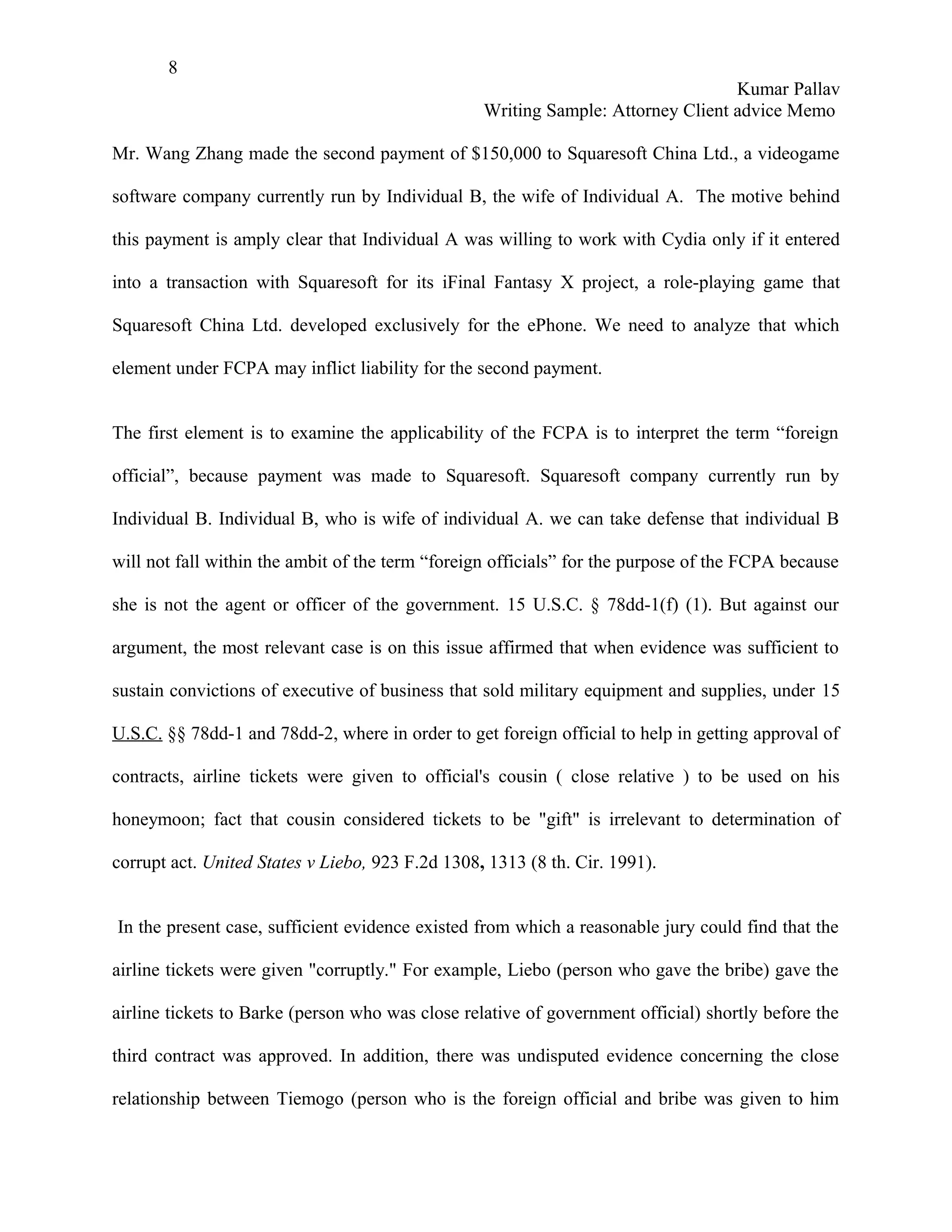 8
                                                                                  Kumar Pallav
                                                  Writing Sample: Attorney Client advice Memo

Mr. Wang Zhang made the second payment of $150,000 to Squaresoft China Ltd., a videogame

software company currently run by Individual B, the wife of Individual A. The motive behind

this payment is amply clear that Individual A was willing to work with Cydia only if it entered

into a transaction with Squaresoft for its iFinal Fantasy X project, a role-playing game that

Squaresoft China Ltd. developed exclusively for the ePhone. We need to analyze that which

element under FCPA may inflict liability for the second payment.


The first element is to examine the applicability of the FCPA is to interpret the term “foreign

official”, because payment was made to Squaresoft. Squaresoft company currently run by

Individual B. Individual B, who is wife of individual A. we can take defense that individual B

will not fall within the ambit of the term “foreign officials” for the purpose of the FCPA because

she is not the agent or officer of the government. 15 U.S.C. § 78dd-1(f) (1). But against our

argument, the most relevant case is on this issue affirmed that when evidence was sufficient to

sustain convictions of executive of business that sold military equipment and supplies, under 15

U.S.C. §§ 78dd-1 and 78dd-2, where in order to get foreign official to help in getting approval of

contracts, airline tickets were given to official's cousin ( close relative ) to be used on his

honeymoon; fact that cousin considered tickets to be "gift" is irrelevant to determination of

corrupt act. United States v Liebo, 923 F.2d 1308, 1313 (8 th. Cir. 1991).


In the present case, sufficient evidence existed from which a reasonable jury could find that the

airline tickets were given "corruptly." For example, Liebo (person who gave the bribe) gave the

airline tickets to Barke (person who was close relative of government official) shortly before the

third contract was approved. In addition, there was undisputed evidence concerning the close

relationship between Tiemogo (person who is the foreign official and bribe was given to him
 