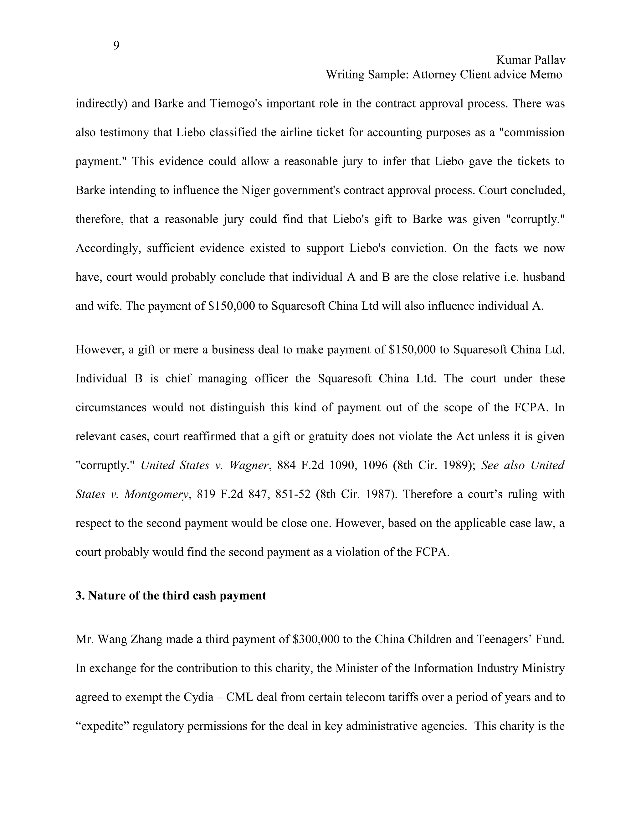 9
                                                                                   Kumar Pallav
                                                   Writing Sample: Attorney Client advice Memo

indirectly) and Barke and Tiemogo's important role in the contract approval process. There was

also testimony that Liebo classified the airline ticket for accounting purposes as a "commission

payment." This evidence could allow a reasonable jury to infer that Liebo gave the tickets to

Barke intending to influence the Niger government's contract approval process. Court concluded,

therefore, that a reasonable jury could find that Liebo's gift to Barke was given "corruptly."

Accordingly, sufficient evidence existed to support Liebo's conviction. On the facts we now

have, court would probably conclude that individual A and B are the close relative i.e. husband

and wife. The payment of $150,000 to Squaresoft China Ltd will also influence individual A.


However, a gift or mere a business deal to make payment of $150,000 to Squaresoft China Ltd.

Individual B is chief managing officer the Squaresoft China Ltd. The court under these

circumstances would not distinguish this kind of payment out of the scope of the FCPA. In

relevant cases, court reaffirmed that a gift or gratuity does not violate the Act unless it is given

"corruptly." United States v. Wagner, 884 F.2d 1090, 1096 (8th Cir. 1989); See also United

States v. Montgomery, 819 F.2d 847, 851-52 (8th Cir. 1987). Therefore a court’s ruling with

respect to the second payment would be close one. However, based on the applicable case law, a

court probably would find the second payment as a violation of the FCPA.


3. Nature of the third cash payment


Mr. Wang Zhang made a third payment of $300,000 to the China Children and Teenagers’ Fund.

In exchange for the contribution to this charity, the Minister of the Information Industry Ministry

agreed to exempt the Cydia – CML deal from certain telecom tariffs over a period of years and to

“expedite” regulatory permissions for the deal in key administrative agencies. This charity is the
 