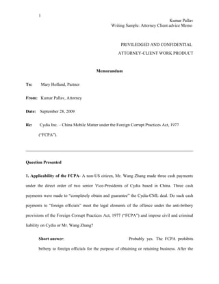 1
                                                                                  Kumar Pallav
                                                  Writing Sample: Attorney Client advice Memo



                                                       PRIVILEDGED AND CONFIDENTIAL
                                                      ATTORNEY-CLIENT WORK PRODUCT



                                         Memorandum


To:      Mary Holland, Partner


From: Kumar Pallav, Attorney


Date:   September 28, 2009


Re:     Cydia Inc. – China Mobile Matter under the Foreign Corrupt Practices Act, 1977

        (“FCPA”).




Question Presented


1. Applicability of the FCPA- A non-US citizen, Mr. Wang Zhang made three cash payments

under the direct order of two senior Vice-Presidents of Cydia based in China. Three cash

payments were made to “completely obtain and guarantee” the Cydia-CML deal. Do such cash

payments to “foreign officials” meet the legal elements of the offence under the anti-bribery

provisions of the Foreign Corrupt Practices Act, 1977 (“FCPA”) and impose civil and criminal

liability on Cydia or Mr. Wang Zhang?


        Short answer:                                       Probably yes. The FCPA prohibits

        bribery to foreign officials for the purpose of obtaining or retaining business. After the
 