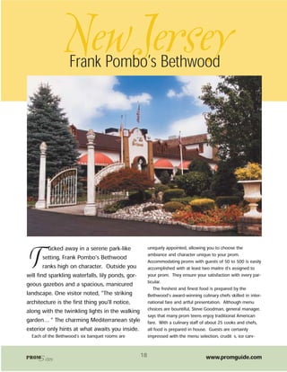 NewJersey
                   Frank Pombo’s Bethwood




          ucked away in a serene park-like              uniquely appointed, allowing you to choose the


T       setting, Frank Pombo’s Bethwood
        ranks high on character. Outside you
will find sparkling waterfalls, lily ponds, gor-
                                                        ambiance and character unique to your prom.
                                                        Accommodating proms with guests of 50 to 500 is easily
                                                        accomplished with at least two maitre d's assigned to
                                                        your prom. They ensure your satisfaction with every par-
                                                        ticular.
geous gazebos and a spacious, manicured
                                                            The freshest and finest food is prepared by the
landscape. One visitor noted, “The striking             Bethwood’s award-winning culinary chefs skilled in inter-
architecture is the first thing you'll notice,          national fare and artful presentation. Although menu
along with the twinkling lights in the walking          choices are bountiful, Steve Goodman, general manager,
                                                        says that many prom teens enjoy traditional American
garden… ” The charming Mediterranean style              fare. With a culinary staff of about 25 cooks and chefs,
exterior only hints at what awaits you inside.          all food is prepared in house. Guests are certainly
  Each of the Bethwood’s six banquet rooms are          impressed with the menu selection, crudités, ice carv-



PROMSites                                          18                                www.promguide.com
 