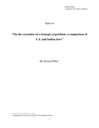 Kumar Pallav
                                                           Corporate law: Policy Analysis




                                             Paper on



“On the execution of a strategic acquisition: a comparison of
                                 U.S. and Indian laws”




                                      By: Kumar Pallav1




1
    Candidate for LLM, class of 2010, NYU School of Law.

                                                  1
 