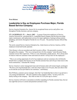 Press Release

Leadership is Key as Employees Purchase Major, Florida
Based Service Company
Service America Enterprise Inc., known for its exceptional home service and yellow vans
throughout Florida, becomes a private company.

FT. LAUDERDALE, FL — June 6, 2005 — A group of long term employees of Service
America Network Inc., purchased the Ft. Lauderdale-based company that has been providing
repair, maintenance, and replacement services for major appliances, heating/cooling systems,
plumbing, and electric throughout Florida for over 30 years. The purchase became official May
5, 2005.

The newly named Service America Enterprise Inc., better known as Service America, will be
employee-owned and locally operated.

Chris Heaney is the new president and chief executive officer. His personality resonates
throughout the company. ‘This was a real good move for the company” states Roxanne Hardy,
customer service floor supervisor, “Chris is a very charismatic, people person. He is always here
to listen to what our customers wants and needs are and he’s always here for the employees.”

 “This is an exciting opportunity for all of our employees and our customers who will directly
benefit from a company that focuses on our Florida customer base and will give back more to the
local communities,” reiterated Mr. Heaney

Service America’s senior management team and its business plan will remain largely unchanged.
“We have a lot of good people here, some have been with us over 30 years, that care about what
we do and the services provided to our customers,” said Heaney.

Kim Williams, customer service manager, feels that “our leadership that we have to go private is
very strong and dedicated”. She also expands on the company culture, “we have more of a
family feeling to the company – like what we had 10,15,20 years ago as Amira.”

Service America will look to concentrate on further expanding its Florida customer base, but not
lose sight that service to current and potential customers is key.
 