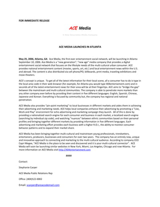 FOR IMMEDIATE RELEASE

                                                 ACE Media
                                           A New Generation Media Company




                                       ACE MEDIA LAUNCHES IN ATLANTA



May 25, 2006, Atlanta, GA: Ace Media, the first ever entertainment social network, will be launching in Atlanta
September 10, 2006. Ace Media is a “new generation”, “new age” media company that provides a digital
entertainment social network that focuses on the lifestyle needs of the multi-cultural urban consumer. ACE
provides national entertainment content (movies, sports, art, etc.) and local entertainment news within the U.S.
and abroad. The content is also distributed via cell phone/PD, billboards, print media, traveling exhibitions and
move theaters.

ACE’s concept is unique. To get all of the latest information for their local scene, all a consumer has to do is type in
the local area code in their web browser (for example, for Atlanta you would type 404entertaiment.com) and in
seconds all of the latest entertainment news for their area will be at their fingertips. ACE aims to “bridge the gap”
between the mainstream and multi-cultural communities. The company is able to penetrate more markets than
any other company ever before by providing their content in five different languages: English, Spanish, Chinese,
Japanese and Korean. Everything is focused by community but, the company has regional and national
penetration.

ACE Media also provides “pin-point marketing” to local businesses in different markets and aides them in achieving
their advertising and marketing needs. ACE helps local companies enhance their advertising by promoting a “Live,
Work and Play” environment for echo advertising and marketing campaign they launch. All of this is done by
providing a nationalized search engine for each consumer and business in each market, a localized search engine
(searching by individual zip code), and watching “nuances” between ethnic communities based on their personal
profiles and bringing together different markets by providing information in five different languages. Each
advertising and marketing effort provides each business with a higher R.O.I., the ability to monitor consumer
behavior patterns and to expand their market share.

ACE Media has been bringing together multi-cultural and mainstream young professionals, trendsetters,
entertainers, producers, businesses and consumers for over two years. The company has an entirely new, unique
and innovative approach to connecting and marketing to the multi-cultural audience. According to company CEO
Capri Megee, “ACE Media is the place to be seen and discovered and it is your multi-cultural connector”. ACE
Media will soon be launching similar websites in New York, Miami, Los Angeles, Chicago and now Atlanta. For
more information on ACE Media visit http://404entertainment.com

                                              ####

Contact:

Stephanie Carper

ACE Media Public Relations Rep

Office: (404)522-0002

Email: scarper@areacodemail.com
 