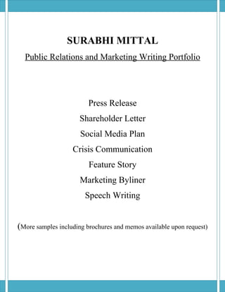 SURABHI MITTAL
  Public Relations and Marketing Writing Portfolio




                        Press Release
                     Shareholder Letter
                      Social Media Plan
                   Crisis Communication
                         Feature Story
                     Marketing Byliner
                       Speech Writing


(More samples including brochures and memos available upon request)
 