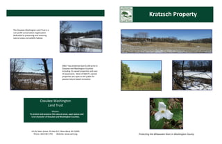 Kratzsch Property 

The Ozaukee Washington Land Trust is a 
non‐profit conservation organization 
dedicated to preserving and restoring 
natural areas and wildlife habitat.   




                                                      OWLT has protected over 4,100 acres in 
                                                      Ozaukee and Washington Counties 
                                                      including 15 owned properties and over 
                                                      35 easements.  Most of OWLT’s owned 
                                                      properties are open to the public for 
                                                      passive nature based recreation. 




                             Ozaukee Washington  
                                 Land Trust 
                                                 
                                            Mission: 
                    To protect and preserve the natural areas, open spaces and  
                     rural character of Ozaukee and Washington Counties. 




                   141 N. Main Street, PO Box 917, West Bend, WI 53095 
                     Phone: 262‐338‐1794      Website: www.owlt.org                             Protecting the Milwaukee River in Washington County 
 
