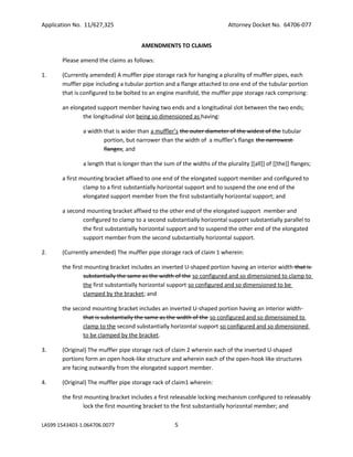 Application No. 11/627,325

Attorney Docket No. 64706-077
AMENDMENTS TO CLAIMS

Please amend the claims as follows:
1.

(Currently amended) A muffler pipe storage rack for hanging a plurality of muffler pipes, each
muffler pipe including a tubular portion and a flange attached to one end of the tubular portion
that is configured to be bolted to an engine manifold, the muffler pipe storage rack comprising:
an elongated support member having two ends and a longitudinal slot between the two ends;
the longitudinal slot being so dimensioned as having:
a width that is wider than a muffler’s the outer diameter of the widest of the tubular
portion, but narrower than the width of a muffler’s flange the narrowest
flanges; and
a length that is longer than the sum of the widths of the plurality [[all]] of [[the]] flanges;
a first mounting bracket affixed to one end of the elongated support member and configured to
clamp to a first substantially horizontal support and to suspend the one end of the
elongated support member from the first substantially horizontal support; and
a second mounting bracket affixed to the other end of the elongated support member and
configured to clamp to a second substantially horizontal support substantially parallel to
the first substantially horizontal support and to suspend the other end of the elongated
support member from the second substantially horizontal support.

2.

(Currently amended) The muffler pipe storage rack of claim 1 wherein:
the first mounting bracket includes an inverted U-shaped portion having an interior width that is
substantially the same as the width of the so configured and so dimensioned to clamp to
the first substantially horizontal support so configured and so dimensioned to be
clamped by the bracket; and
the second mounting bracket includes an inverted U-shaped portion having an interior width
that is substantially the same as the width of the so configured and so dimensioned to
clamp to the second substantially horizontal support so configured and so dimensioned
to be clamped by the bracket.

3.

(Original) The muffler pipe storage rack of claim 2 wherein each of the inverted U-shaped
portions form an open hook-like structure and wherein each of the open-hook like structures
are facing outwardly from the elongated support member.

4.

(Original) The muffler pipe storage rack of claim1 wherein:
the first mounting bracket includes a first releasable locking mechanism configured to releasably
lock the first mounting bracket to the first substantially horizontal member; and

LAS99 1543403-1.064706.0077

5

 