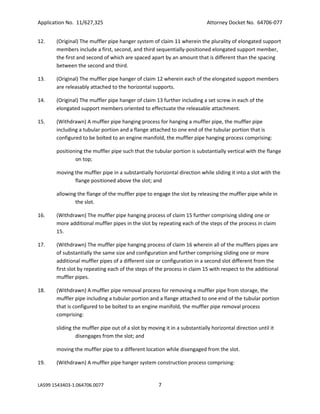 Application No. 11/627,325

Attorney Docket No. 64706-077

12.

(Original) The muffler pipe hanger system of claim 11 wherein the plurality of elongated support
members include a first, second, and third sequentially-positioned elongated support member,
the first and second of which are spaced apart by an amount that is different than the spacing
between the second and third.

13.

(Original) The muffler pipe hanger of claim 12 wherein each of the elongated support members
are releasably attached to the horizontal supports.

14.

(Original) The muffler pipe hanger of claim 13 further including a set screw in each of the
elongated support members oriented to effectuate the releasable attachment.

15.

(Withdrawn) A muffler pipe hanging process for hanging a muffler pipe, the muffler pipe
including a tubular portion and a flange attached to one end of the tubular portion that is
configured to be bolted to an engine manifold, the muffler pipe hanging process comprising:
positioning the muffler pipe such that the tubular portion is substantially vertical with the flange
on top;
moving the muffler pipe in a substantially horizontal direction while sliding it into a slot with the
flange positioned above the slot; and
allowing the flange of the muffler pipe to engage the slot by releasing the muffler pipe while in
the slot.

16.

(Withdrawn) The muffler pipe hanging process of claim 15 further comprising sliding one or
more additional muffler pipes in the slot by repeating each of the steps of the process in claim
15.

17.

(Withdrawn) The muffler pipe hanging process of claim 16 wherein all of the mufflers pipes are
of substantially the same size and configuration and further comprising sliding one or more
additional muffler pipes of a different size or configuration in a second slot different from the
first slot by repeating each of the steps of the process in claim 15 with respect to the additional
muffler pipes.

18.

(Withdrawn) A muffler pipe removal process for removing a muffler pipe from storage, the
muffler pipe including a tubular portion and a flange attached to one end of the tubular portion
that is configured to be bolted to an engine manifold, the muffler pipe removal process
comprising:
sliding the muffler pipe out of a slot by moving it in a substantially horizontal direction until it
disengages from the slot; and
moving the muffler pipe to a different location while disengaged from the slot.

19.

(Withdrawn) A muffler pipe hanger system construction process comprising:

LAS99 1543403-1.064706.0077

7

 