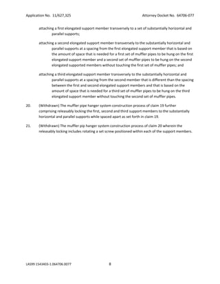 Application No. 11/627,325

Attorney Docket No. 64706-077

attaching a first elongated support member transversely to a set of substantially horizontal and
parallel supports;
attaching a second elongated support member transversely to the substantially horizontal and
parallel supports at a spacing from the first elongated support member that is based on
the amount of space that is needed for a first set of muffler pipes to be hung on the first
elongated support member and a second set of muffler pipes to be hung on the second
elongated supported members without touching the first set of muffler pipes; and
attaching a third elongated support member transversely to the substantially horizontal and
parallel supports at a spacing from the second member that is different than the spacing
between the first and second elongated support members and that is based on the
amount of space that is needed for a third set of muffler pipes to be hung on the third
elongated support member without touching the second set of muffler pipes.
20.

(Withdrawn) The muffler pipe hanger system construction process of claim 19 further
comprising releasably locking the first, second and third support members to the substantially
horizontal and parallel supports while spaced apart as set forth in claim 19.

21.

(Withdrawn) The muffler pip hanger system construction process of claim 20 wherein the
releasably locking includes rotating a set screw positioned within each of the support members.

LAS99 1543403-1.064706.0077

8

 