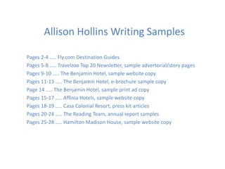 Allison Hollins Writing Samples

Pages 2-4 ….. Fly.com Destination Guides
Pages 5-8 ….. Travelzoo Top 20 Newsletter, sample advertorial/story pages
Pages 9-10 ….. The Benjamin Hotel, sample website copy
Pages 11-13 ….. The Benjamin Hotel, e-brochure sample copy
Page 14 ….. The Benjamin Hotel, sample print ad copy
Pages 15-17 ….. Affinia Hotels, sample website copy
Pages 18-19 ….. Casa Colonial Resort, press kit articles
Pages 20-24 ….. The Reading Team, annual report samples
Pages 25-28 ….. Hamilton Madison House, sample website copy
 