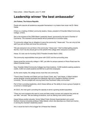 News article -- Gilbert Republic, June 17, 2008


Leadership winner 'the best ambassador'
Jim Fickess, The Arizona Republic

People who assume all academics sequester themselves in ivy towers have never met Dr. Maria
Hesse.

If there is a meeting of Gilbert community leaders, Hesse, president of Chandler-Gilbert Community
College, is there.

She is the recipient of the 2008 Gilbert Leadership Award, sponsored by the town's Chamber of
Commerce. The chamber's annual awards will be presented at a luncheon today.

quot;A community college has an obligation to serve the community,quot; Hesse said. quot;You can only do that
well if you are out there and know the community.

quot;We ask everyone to be out there in the community,quot; Hesse said. quot;I feel humbled getting awards
like this. It isn't me who should get it on the behalf of the college when everyone is out there.quot;

Hesse, 53, took over for founding CGCC President Arnette Ward in 2002.

The community responsibilities have grown with CGCC and the surrounding area.

Hesse joined the community college in 1987, just after its campus opened on Pecos Road near the
Gilbert-Chandler border.

Now, Chandler-Gilbert Community Colleges has three locations, 14,000 students seeking academic
credits, 4,000 non-credit students and 600 full or part-time employees.

As the name implies, the college serves more than one community.

quot;There's been Chandler and Gilbert and now Queen Creek, also,quot; said Hesse, a Gilbert resident
whose daughter recently graduated from Mesquite High and is headed to Northern Arizona
University. quot;We are charged with serving these three Southeast Valley communities.quot;

Part of that is providing leadership, which Hesse defines as quot;the ability to move a group of people to
a common or shared goal.quot;

At CGCC, the main goal is providing the capacity to serve a growing student population.

quot;There are more students who want to come and take certain courses and subjects than what we
can offer,quot; she said. quot;We are looking at solutions, such as offering more online courses.quot;

Hesse follows another educator, former Gilbert Public Schools Superintendent and current
Northern Arizona University professor Wally Delecki, whom she describes as a friend and mentor,
in winning the chamber's leadership award.

And, it would be hard to find a bigger fan of Hesse than Delecki.
 