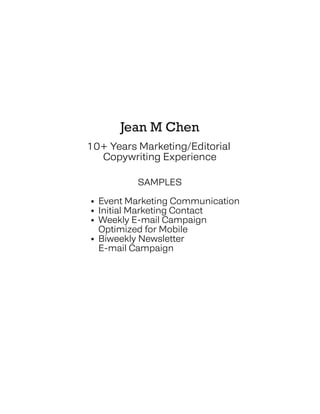 Jean M Chen
10+ Years Marketing/Editorial
Copywriting Experience
SAMPLES
• Event Marketing Communication
• Initial Marketing Contact
• Weekly E-mail Campaign
• Optimized for Mobile
• Biweekly Newsletter
• E-mail Campaign
 