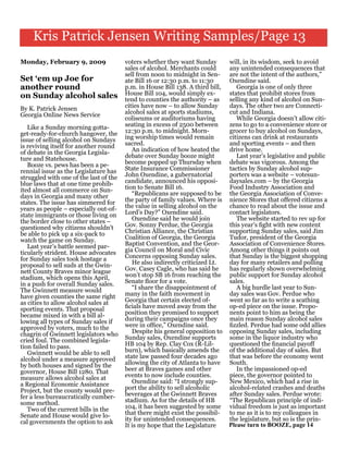 Kris Patrick Jensen Writing Samples/Page 13
Monday, February 9, 2009                voters whether they want Sunday         will, in its wisdom, seek to avoid
                                        sales of alcohol. Merchants could       any unintended consequences that
                                        sell from noon to midnight in Sen-      are not the intent of the authors,”
Set ‘em up Joe for                      ate Bill 16 or 12:30 p.m. to 11:30      Oxendine said.
another round                           p.m. in House Bill 138. A third bill,      Georgia is one of only three
on Sunday alcohol sales                 House Bill 104, would simply ex-        states that prohibit stores from
                                        tend to counties the authority – as     selling any kind of alcohol on Sun-
By K. Patrick Jensen                    cities have now – to allow Sunday       days. The other two are Connecti-
Georgia Online News Service             alcohol sales at sports stadiums,       cut and Indiana.
                                        coliseums or auditoriums having            While Georgia doesn’t allow citi-
   Like a Sunday morning gotta-         seating in excess of 2500 between       zens to go to a convenience store or
get-ready-for-church hangover, the      12:30 p.m. to midnight. Morn-           grocer to buy alcohol on Sundays,
issue of selling alcohol on Sundays     ing worship times would remain          citizens can drink at restaurants
is reviving itself for another round    sacred.                                 and sporting events – and then
of debate in the Georgia Legisla-          An indication of how heated the      drive home.
ture and Statehouse.                    debate over Sunday booze might             Last year’s legislative and public
   Booze vs. pews has been a pe-        become popped up Thursday when          debate was vigorous. Among the
rennial issue as the Legislature has    State Insurance Commissioner            tactics by Sunday alcohol sup-
struggled with one of the last of the   John Oxendine, a gubernatorial          porters was a website – votesun-
blue laws that at one time prohib-      candidate, announced his opposi-        daysales.com – by the Georgia
ited almost all commerce on Sun-        tion to Senate Bill 16.                 Food Industry Association and
days in Georgia and many other             “Republicans are supposed to be      the Georgia Association of Conve-
states. The issue has simmered for      the party of family values. Where is    nience Stores that offered citizens a
years as people – especially out-of-    the value in selling alcohol on the     chance to read about the issue and
state immigrants or those living on     Lord’s Day?” Oxendine said.             contact legislators.
the border close to other states –         Oxendine said he would join             The website started to rev up for
questioned why citizens shouldn’t       Gov. Sonny Perdue, the Georgia          this year’s fight with new content
be able to pick up a six-pack to        Christian Alliance, the Christian       supporting Sunday sales, said Jim
watch the game on Sunday.               Coalition of Georgia, the Georgia       Tudor, president of the Georgia
   Last year’s battle seemed par-       Baptist Convention, and the Geor-       Association of Convenience Stores.
ticularly strident. House advocates     gia Council on Moral and Civic          Among other things it points out
for Sunday sales took hostage a         Concerns opposing Sunday sales.         that Sunday is the biggest shopping
proposal to sell suds at the Gwin-         He also indirectly criticized Lt.    day for many retailers and polling
nett County Braves minor league         Gov. Casey Cagle, who has said he       has regularly shown overwhelming
stadium, which opens this April,        won’t stop SB 16 from reaching the      public support for Sunday alcohol
in a push for overall Sunday sales.     Senate floor for a vote.                sales.
The Gwinnett measure would                 “I share the disappointment of          A big hurdle last year to Sun-
have given counties the same right      many in the faith movement in           day sales was Gov. Perdue who
as cities to allow alcohol sales at     Georgia that certain elected of-        went so far as to write a scathing
sporting events. That proposal          ficials have moved away from the        op-ed piece on the issue. Propo-
became mixed in with a bill al-         position they promised to support       nents point to him as being the
lowing all types of Sunday sales if     during their campaigns once they        main reason Sunday alcohol sales
approved by voters, much to the         were in office,” Oxendine said.         fizzled. Perdue had some odd allies
chagrin of Gwinnett legislators who        Despite his general opposition to    opposing Sunday sales, including
cried foul. The combined legisla-       Sunday sales, Oxendine supports         some in the liquor industry who
tion failed to pass.                    HB 104 by Rep. Clay Cox (R-Lil-         questioned the financial payoff
   Gwinnett would be able to sell       burn), which basically amends the       of the additional day of sales. But
alcohol under a measure approved        state law passed four decades ago       that was before the economy went
by both houses and signed by the        allowing the city of Atlanta to have    South.
governor, House Bill 1280. That         beer at Braves games and other             In the impassioned op-ed
measure allows alcohol sales at         events to now include counties.         piece, the governor pointed to
a Regional Economic Assistance             Oxendine said: “I strongly sup-      New Mexico, which had a rise in
Project, but the county would pre-      port the ability to sell alcoholic      alcohol-related crashes and deaths
fer a less bureaucratically cumber-     beverages at the Gwinnett Braves        after Sunday sales. Perdue wrote:
some method.                            stadium. As for the details of HB       “The Republican principle of indi-
   Two of the current bills in the      104, it has been suggested by some      vidual freedom is just as important
Senate and House would give lo-         that there might exist the possibil-    to me as it is to my colleagues in
cal governments the option to ask       ity for unintended consequences.        the legislature, but so is the prin-
                                        It is my hope that the Legislature      Please turn to BOOZE, page 14
 