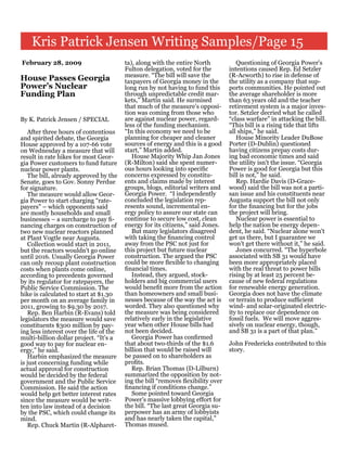 Kris Patrick Jensen Writing Samples/Page 15
February 28, 2009                        ta), along with the entire North            Questioning of Georgia Power's
                                         Fulton delegation, voted for the         intentions caused Rep. Ed Setzler
                                         measure. “The bill will save the         (R-Acworth) to rise in defense of
House Passes Georgia                     taxpayers of Georgia money in the        the utility as a company that sup-
Power’s Nuclear                          long run by not having to fund this      ports communities. He pointed out
Funding Plan                             through unpredictable credit mar-        the average shareholder is more
                                         kets,” Martin said. He surmised          than 63 years old and the teacher
                                         that much of the measure’s opposi-       retirement system is a major inves-
                                         tion was coming from those who           tor. Setzler decried what he called
By K. Patrick Jensen / SPECIAL           are against nuclear power, regard-       “class warfare” in attacking the bill.
                                         less of the funding mechanism.           “This bill is a rising tide that lifts
   After three hours of contentious      “In this economy we need to be           all ships,” he said.
and spirited debate, the Georgia         planning for cheaper and cleaner            House Minority Leader DuBose
House approved by a 107-66 vote          sources of energy and this is a good     Porter (D-Dublin) questioned
on Wednesday a measure that will         start,” Martin added.                    having citizens prepay costs dur-
result in rate hikes for most Geor-         House Majority Whip Jan Jones         ing bad economic times and said
gia Power customers to fund future       (R-Milton) said she spent numer-         the utility isn't the issue. “Georgia
nuclear power plants.                    ous hours looking into specific          Power is good for Georgia but this
   The bill, already approved by the     concerns expressed by constitu-          bill is not,” he said.
Senate, goes to Gov. Sonny Perdue        ents and claims made by interest            Rep. Hardie Davis (D-Grace-
for signature.                           groups, blogs, editorial writers and     wood) said the bill was not a parti-
   The measure would allow Geor-         Georgia Power. “I independently          san issue and his constituents near
gia Power to start charging “rate-       concluded the legislation rep-           Augusta support the bill not only
payers” – which opponents said           resents sound, incremental en-           for the financing but for the jobs
are mostly households and small          ergy policy to assure our state can      the project will bring.
businesses – a surcharge to pay fi-      continue to secure low cost, clean          Nuclear power is essential to
nancing charges on construction of       energy for its citizens,” said Jones.    help the nation be energy depen-
two new nuclear reactors planned            But many legislators disagreed        dent, he said. “Nuclear alone won't
at Plant Vogtle near Augusta.            with taking the financing control        get us there, but I guarantee we
   Collection would start in 2011,       away from the PSC not just for           won't get there without it,” he said.
but the reactors wouldn't go online      this project but future nuclear             Jones concurred. “The hyperbole
until 2016. Usually Georgia Power        construction. The argued the PSC         associated with SB 31 would have
can only recoup plant construction       could be more flexible to changing       been more appropriately placed
costs when plants come online,           financial times.                         with the real threat to power bills
according to precedents governed            Instead, they argued, stock-          rising by at least 25 percent be-
by its regulator for ratepayers, the     holders and big commercial users         cause of new federal regulations
Public Service Commission. The           would benefit more from the action       for renewable energy generation.
hike is calculated to start at $1.30     than homeowners and small busi-          Georgia does not have the climate
per month on an average family in        nesses because of the way the act is     or terrain to produce sufficient
2011, growing to $9.30 by 2017.          worded. They also questioned why         wind- and solar-originated electric-
   Rep. Ben Harbin (R-Evans) told        the measure was being considered         ity to replace our dependence on
legislators the measure would save       relatively early in the legislative      fossil fuels. We will move aggres-
constituents $300 million by pay-        year when other House bills had          sively on nuclear energy, though,
ing less interest over the life of the   not been decided.                        and SB 31 is a part of that plan.”
multi-billion dollar project. “It's a       Georgia Power has confirmed
good way to pay for nuclear en-          that about two-thirds of the $1.6        John Fredericks contributed to this
ergy,” he said.                          billion that would be raised will        story.
   Harbin emphasized the measure         be passed on to shareholders as
is just concerning funding while         profits.
actual approval for construction            Rep. Brian Thomas (D-Lilburn)
would be decided by the federal          summarized the opposition by not-
government and the Public Service        ing the bill “removes flexibility over
Commission. He said the action           financing if conditions change.”
would help get better interest rates        Some pointed toward Georgia
since the measure would be writ-         Power's massive lobbying effort for
ten into law instead of a decision       the bill. “The last great Georgia su-
by the PSC, which could change its       perpower has an army of lobbyists
mind.                                    and has nearly taken the capital,”
   Rep. Chuck Martin (R-Alpharet-        Thomas mused.
 