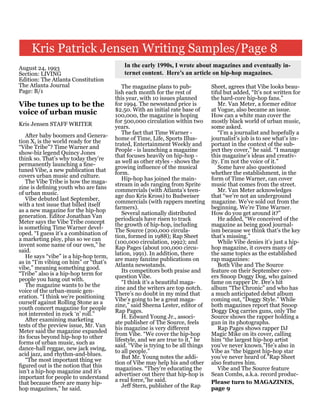 Kris Patrick Jensen Writing Samples/Page 8
August 24, 1993                           In the early 1990s, I wrote about magazines and eventually in-
Section: LIVING                           ternet content. Here’s an article on hip-hop magazines.
Edition: The Atlanta Constitution
The Atlanta Journal                       The magazine plans to pub-            Sheet, agrees that Vibe looks beau-
Page: B/1                              lish each month for the rest of          tiful but added, “It’s not written for
                                       this year, with 10 issues planned        the hard-core hip-hop fans.”
Vibe tunes up to be the                for 1994. The newsstand price is            Mr. Van Meter, a former editor
                                       $2.50. With an initial rate base of      at Vogue, also became an issue.
voice of urban music                   100,000, the magazine is hoping          How can a white man cover the
                                       for 500,000 circulation within two       mostly black world of urban music,
Kris Jensen STAFF WRITER               years.                                   some asked.
                                          The fact that Time Warner -              “I’m a journalist and hopefully a
   After baby boomers and Genera-      home of Time, Life, Sports Illus-        journalist’s job is to see what’s im-
tion X, is the world ready for the     trated, Entertainment Weekly and         portant in the context of the sub-
“Vibe Tribe”? Time Warner and          People - is launching a magazine         ject they cover,” he said. “I manage
show-biz legend Quincy Jones           that focuses heavily on hip-hop -        this magazine’s ideas and creativ-
think so. That’s why today they’re     as well as other styles - shows the      ity. I’m not the voice of it.”
permanently launching a fine-          growing influence of the musical            Some have also questioned
tuned Vibe, a new publication that     form.                                    whether the establishment, in the
covers urban music and culture.           Hip-hop has joined the main-          form of Time Warner, can cover
   The Vibe Tribe is how the maga-     stream in ads ranging from Sprite        music that comes from the street.
zine is defining youth who are fans    commercials (with Atlanta’s teen-           Mr. Van Meter acknowledges
of urban music.                        age duo Kris Kross) to Budweiser         that “we’re not an underground
   Vibe debuted last September,        commercials (with rappers meeting        magazine. We’ve sold out from the
with a test issue that billed itself   farmers).                                beginning. We’re Time Warner.
as a new magazine for the hip-hop         Several nationally distributed        How do you get around it?”
generation. Editor Jonathan Van        periodicals have risen to track             He added, “We conceived of the
Meter says the Vibe Tribe concept      the growth of hip-hop, including         magazine as being good journal-
is something Time Warner devel-        The Source (200,000 circula-             ism because we think that’s the key
oped. “I guess it’s a combination of   tion, formed in 1988); Rap Sheet         that’s missing.”
a marketing ploy, plus so we can       (100,000 circulation, 1992); and            While Vibe denies it’s just a hip-
invent some name of our own,” he       Rap Pages (about 100,000 circu-          hop magazine, it covers many of
said.                                  lation, 1991). In addition, there        the same topics as the established
   He says “vibe” is a hip-hop term,   are many fanzine publications on         rap magazines:
as in “I’m vibing on him” or “that’s   Atlanta newsstands.                         Both Vibe and The Source
vibe,” meaning something good.            Its competitors both praise and       feature on their September cov-
“Tribe” also is a hip-hop term for     question Vibe.                           ers Snoop Doggy Dog, who gained
people you hang out with.                 “I think it’s a beautiful maga-       fame on rapper Dr. Dre’s hit
   The magazine wants to be the        zine and the writers are top notch.      album “The Chronic” and who has
voice of the urban-music gen-          There’s no doubt in my mind that         a much anticipated debut album
eration. “I think we’re positioning    Vibe’s going to be a great maga-         coming out, “Doggy Style.” While
ourself against Rolling Stone as a     zine,” said Sheena Lester, editor of     both magazines report that Snoop
youth concert magazine for people      Rap Pages.                               Doggy Dog carries guns, only The
not interested in rock ‘n’ roll.”         H. Edward Young Jr., associ-          Source shows the rapper holding a
   After examining marketing           ate publisher of The Source, feels       gun in its photographs.
tests of the preview issue, Mr. Van    his magazine is very different              Rap Pages shows rapper DJ
Meter said the magazine expanded       from Vibe. “We cover the hip-hop         Magic Mike on its cover, calling
its focus beyond hip-hop to other      lifestyle, and we are true to it,” he    him “the largest hip-hop artist
forms of urban music, such as          said. “Vibe is trying to be all things   you’ve never known.”He’s also in
dance-hall reggae, new jack swing,     to all people.”                          Vibe as “the biggest hip-hop star
acid jazz, and rhythm-and-blues.          But Mr. Young notes the addi-         you’ve never heard of.”Rap Sheet
   “The most important thing we        tion of Vibe may help his and other      also features him.
figured out is the notion that this    magazines. “They’re educating the           Vibe and The Source feature
isn’t a hip-hop magazine and it’s      advertiser out there that hip-hop is     Sean Combs, a.k.a. record produc-
important for people to understand     a real force,”he said.
that because there are many hip-                                                Please turn to MAGAZINES,
                                          Jeff Stern, publisher of the Rap      page 9
hop magazines,” he said.
 