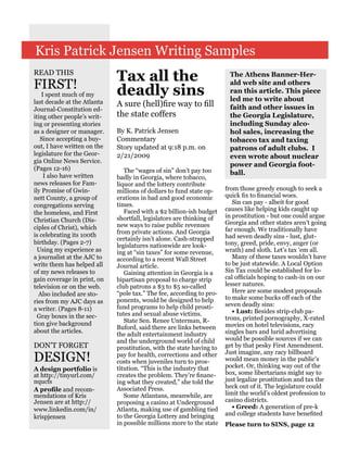 Kris Patrick Jensen Writing Samples
READ THIS
                             Tax all the                               The Athens Banner-Her-
FIRST!                       deadly sins
                                                                       ald web site and others
                                                                       ran this article. This piece
    I spent much of my
last decade at the Atlanta                                             led me to write about
                             A sure (hell)fire way to fill             faith and other issues in
Journal-Constitution ed-
iting other people’s writ-   the state coffers                         the Georgia Legislature,
ing or presenting stories                                              including Sunday alco-
as a designer or manager.    By K. Patrick Jensen                      hol sales, increasing the
   Since accepting a buy-    Commentary                                tobacco tax and taxing
out, I have written on the   Story updated at 9:18 p.m. on             patrons of adult clubs. I
legislature for the Geor-    2/21/2009                                 even wrote about nuclear
gia Online News Service.
                                                                       power and Georgia foot-
(Pages 12-16)                   The “wages of sin” don’t pay too
     I also have written                                               ball.
                             badly in Georgia, where tobacco,
news releases for Fam-       liquor and the lottery contribute
ily Promise of Gwin-         millions of dollars to fund state op-    from those greedy enough to seek a
nett County, a group of      erations in bad and good economic        quick fix to financial woes.
                             times.                                      Sin can pay - albeit for good
congregations serving
                                Faced with a $2 billion-ish budget    causes like helping kids caught up
the homeless, and First                                               in prostitution - but one could argue
Christian Church (Dis-       shortfall, legislators are thinking of
                             new ways to raise public revenues        Georgia and other states aren’t going
ciples of Christ), which                                              far enough. We traditionally have
is celebrating its 100th     from private actions. And Georgia
                             certainly isn’t alone. Cash-strapped     had seven deadly sins - lust, glut-
birthday. (Pages 2-7)                                                 tony, greed, pride, envy, anger (or
                             legislatures nationwide are look-
  Using my experience as     ing at “sin taxes” for some revenue,     wrath) and sloth. Let’s tax ‘em all.
a journalist at the AJC to   according to a recent Wall Street           Many of these taxes wouldn’t have
write them has helped all    Journal article.                         to be just statewide. A Local Option
of my news releases to          Gaining attention in Georgia is a     Sin Tax could be established for lo-
gain coverage in print, on   bipartisan proposal to charge strip      cal officials hoping to cash-in on our
television or on the web.    club patrons a $3 to $5 so-called        lesser natures.
                             “pole tax.” The fee, according to pro-      Here are some modest proposals
  Also included are sto-
                             ponents, would be designed to help       to make some bucks off each of the
ries from my AJC days as                                              seven deadly sins:
a writer. (Pages 8-11)       fund programs to help child prosti-
                             tutes and sexual abuse victims.             • Lust: Besides strip-club pa-
  Gray boxes in the sec-                                              trons, printed pornography, X-rated
tion give background            State Sen. Renee Unterman, R-
                             Buford, said there are links between     movies on hotel televisions, racy
about the articles.                                                   singles bars and lurid advertising
                             the adult entertainment industry
                             and the underground world of child       would be possible sources if we can
DON’T FORGET                 prostitution, with the state having to   get by that pesky First Amendment.
                                                                      Just imagine, any racy billboard
DESIGN!                      pay for health, corrections and other
                             costs when juveniles turn to pros-       would mean money in the public’s
                                                                      pocket. Or, thinking way out of the
A design portfolio is        titution. “This is the industry that
at http://tinyurl.com/       creates the problem. They’re financ-     box, some libertarians might say to
nqucfs                       ing what they created,” she told the     just legalize prostitution and tax the
                             Associated Press.                        heck out of it. The legislature could
A profile and recom-
mendations of Kris              Some Atlantans, meanwhile, are        limit the world’s oldest profession to
Jensen are at http://        proposing a casino at Underground        casino districts.
www.linkedin.com/in/         Atlanta, making use of gambling tied        • Greed: A generation of pre-k
                             to the Georgia Lottery and bringing      and college students have benefited
krispjensen
                             in possible millions more to the state   Please turn to SINS, page 12
 