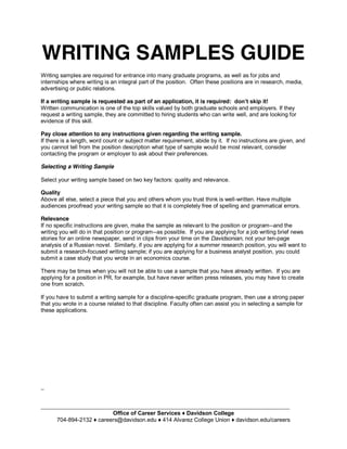 WRITING SAMPLES GUIDE
Writing samples are required for entrance into many graduate programs, as well as for jobs and
internships where writing is an integral part of the position. Often these positions are in research, media,
advertising or public relations.
If a writing sample is requested as part of an application, it is required:
Written communication is one of the top skills valued by both graduate schools and employers. If they
request a writing sample, they are committed to hiring students who can write well, and are looking for
evidence of this skill.
Pay close attention to any instructions given regarding the writing sample.
If there is a length, word count or subject matter requirement, abide by it. If no instructions are given, and
you cannot tell from the position description what type of sample would be most relevant, consider
contacting the program or employer to ask about their preferences.
Selecting a Writing Sample
Select your writing sample based on two key factors: quality and relevance.
Quality
Above all else, select a piece that you and others whom you trust think is well-written. Have multiple
audiences proofread your writing sample so that it is completely free of spelling and grammatical errors.
Relevance
If no specific instructions are given, make the sample as relevant to the position or program--and the
writing you will do in that position or program--as possible. If you are applying for a job writing brief news
stories for an online newspaper, send in clips from your time on the Davidsonian, not your ten-page
analysis of a Russian novel. Similarly, if you are applying for a summer research position, you will want to
submit a research-focused writing sample; if you are applying for a business analyst position, you could
submit a case study that you wrote in an economics course.
There may be times when you will not be able to use a sample that you have already written. If you are
applying for a position in PR, for example, but have never written press releases, you may have to create
one from scratch.
If you have to submit a writing sample for a discipline-specific graduate program, then use a strong paper
that you wrote in a course related to that discipline. Faculty often can assist you in selecting a sample for
these applications.
_
_______________________________________________________________________________
704-894-
 