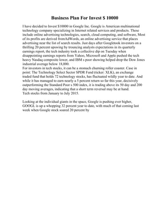 Business Plan For Invest $ 10000
I have decided to Invest $10000 in Google Inc. Google is American multinational
technology company specializing in Internet related services and products. These
include online advertising technologies, search, cloud computing, and software, Most
of its profits are derived fromAdWords, an online advertising service that places
advertising near the list of search results. Just days after Googletook investors on a
thrilling 20 percent upswing by trouncing analysts expectations in its quarterly
earnings report, the tech industry took a collective dip on Tuesday when
disappointing earnings reports from Yahoo, Microsoft and Apple pushed the tech
heavy Nasdaq composite lower, and IBM s poor showing helped drop the Dow Jones
industrial average below 18,000.
For investors in tech stocks, it can be a stomach churning roller coaster. Case in
point: The Technology Select Sector SPDR Fund (ticker: XLK), an exchange
traded fund that holds 72 technology stocks, has fluctuated wildly year to date. And
while it has managed to earn nearly a 5 percent return so far this year, decisively
outperforming the Standard Poor s 500 index, it is trading above its 50 day and 200
day moving averages, indicating that a short term reversal may be at hand.
Tech stocks from January to July 2015.
Looking at the individual giants in the space, Google is pushing ever higher,
GOOGL is up a whopping 32 percent year to date, with much of that coming last
week when Google stock soared 20 percent by
 