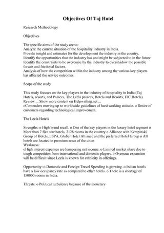 Objectives Of Taj Hotel
Research Methodology
Objectives
The specific aims of the study are to:
Analyze the current situation of the hospitality industry in India.
Provide insight and estimates for the development the industry in the country.
Identify the opportunities that the industry has and might be subjected to in the future.
Identify the constraints to be overcome by the industry to overshadow the possible
threats and frictional factors.
Analysis of how the competition within the industry among the various key players
has affected the service outcomes.
Scope of the study
This study focuses on the key players in the industry of hospitality in India (Taj
Hotels, resorts, and Palaces, The Leela palaces, Hotels and Resorts, ITC Hotels).
Review ... Show more content on Helpwriting.net ...
oContenders moving up to worldwide guidelines of hard working attitude. o Desire of
customers regarding technological improvement.
The Leela Hotels
Strengths: o High brand recall. o One of the key players in the luxury hotel segment o
More than 7 five star hotels, 2128 rooms in the country o Alliance with Kempinski
Group of Hotels, ESPA, Global Hotel Alliance and the preferred Hotel Group o All
hotels are located in premium areas of the cities
Weakness:
oHigh interest expenses are hampering net income. o Limited market share due to
tough competition from international and domestic players. o Overseas expansion
will be difficult since Leela is known for ethnicity in offerings.
Opportunity: o Domestic and Foreign Travel Spending is growing. o Indian hotels
have a low occupancy rate as compared to other hotels. o There is a shortage of
150000 rooms in India.
Threats: o Political turbulence because of the monetary
 
