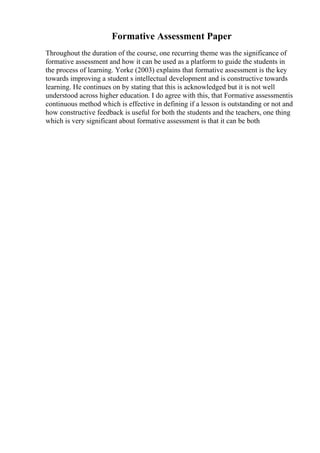 Formative Assessment Paper
Throughout the duration of the course, one recurring theme was the significance of
formative assessment and how it can be used as a platform to guide the students in
the process of learning. Yorke (2003) explains that formative assessment is the key
towards improving a student s intellectual development and is constructive towards
learning. He continues on by stating that this is acknowledged but it is not well
understood across higher education. I do agree with this, that Formative assessmentis
continuous method which is effective in defining if a lesson is outstanding or not and
how constructive feedback is useful for both the students and the teachers, one thing
which is very significant about formative assessment is that it can be both
 