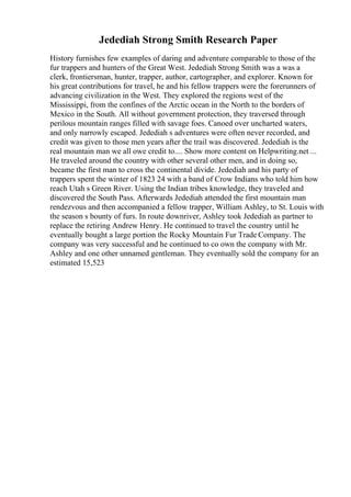 Jedediah Strong Smith Research Paper
History furnishes few examples of daring and adventure comparable to those of the
fur trappers and hunters of the Great West. Jedediah Strong Smith was a was a
clerk, frontiersman, hunter, trapper, author, cartographer, and explorer. Known for
his great contributions for travel, he and his fellow trappers were the forerunners of
advancing civilization in the West. They explored the regions west of the
Mississippi, from the confines of the Arctic ocean in the North to the borders of
Mexico in the South. All without government protection, they traversed through
perilous mountain ranges filled with savage foes. Canoed over uncharted waters,
and only narrowly escaped. Jedediah s adventures were often never recorded, and
credit was given to those men years after the trail was discovered. Jedediah is the
real mountain man we all owe credit to.... Show more content on Helpwriting.net ...
He traveled around the country with other several other men, and in doing so,
became the first man to cross the continental divide. Jedediah and his party of
trappers spent the winter of 1823 24 with a band of Crow Indians who told him how
reach Utah s Green River. Using the Indian tribes knowledge, they traveled and
discovered the South Pass. Afterwards Jedediah attended the first mountain man
rendezvous and then accompanied a fellow trapper, William Ashley, to St. Louis with
the season s bounty of furs. In route downriver, Ashley took Jedediah as partner to
replace the retiring Andrew Henry. He continued to travel the country until he
eventually bought a large portion the Rocky Mountain Fur Trade Company. The
company was very successful and he continued to co own the company with Mr.
Ashley and one other unnamed gentleman. They eventually sold the company for an
estimated 15,523
 