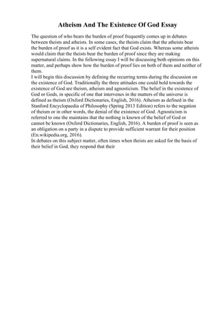 Atheism And The Existence Of God Essay
The question of who bears the burden of proof frequently comes up in debates
between theists and atheists. In some cases, the theists claim that the atheists bear
the burden of proof as it is a self evident fact that God exists. Whereas some atheists
would claim that the theists bear the burden of proof since they are making
supernatural claims. In the following essay I will be discussing both opinions on this
matter, and perhaps show how the burden of proof lies on both of them and neither of
them.
I will begin this discussion by defining the recurring terms during the discussion on
the existence of God. Traditionally the three attitudes one could hold towards the
existence of God are theism, atheism and agnosticism. The belief in the existence of
God or Gods, in specific of one that intervenes in the matters of the universe is
defined as theism (Oxford Dictionaries, English, 2016). Atheism as defined in the
Stanford Encyclopaedia of Philosophy (Spring 2013 Edition) refers to the negation
of theism or in other words, the denial of the existence of God. Agnosticism is
referred to one the maintains that the nothing is known of the belief of God or
cannot be known (Oxford Dictionaries, English, 2016). A burden of proof is seen as
an obligation on a party in a dispute to provide sufficient warrant for their position
(En.wikipedia.org, 2016).
In debates on this subject matter, often times when theists are asked for the basis of
their belief in God, they respond that their
 