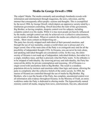 Media In George Orwell s 1984
The culprit? Media. The media constantly and unendingly bombards crowds with
information and entertainment through magazines, the news, television, and the
internet that consequently affect people s actions and thoughts. This is exemplified
by the novel 1984, by George Orwell, which depicts an oppressive society ruled by a
totalitarian government controlling. Orwell describes the ruler of this government,
Big Brother, as having complete, despotic control over his subjects, including
complete control over the media. While it is true most people are heavily influenced
by the media, outright control can only be achieved over a collective consciousness,
not the minds of individuals. Whoever controls the media can collectively control the
minds... Show more content on Helpwriting.net ...
The party has cleverly stripped each individual of their personal emotions, and
through the use of war mentality, creates a world where one is always part of a
larger crowd. One of the main aims of the Party is to extinguish once and for all the
possibility of independent thought (193). In Oceania, you can never be truly alone,
and speaking individual thoughts are considered a crime. In this way, the entire
society of Oceania is not made up of independent, individual thinkers, but rather it is
a single, mindless mass, and that is precisely what the Party wants. To be orthodox is
to be stripped of individuality. By removing privacy and individuality, the Party has
removed the ability for private contemplation and reasoning. All of Oceania is a
single crowd with unrelentless faith in Big Brother. The result is a mindless
population driven by instincts and emotions rather than logic and reason, allowing the
party to completely alter the collective beliefs of the entire society. In 1984, the
masses of Oceania are controlled through the use of media by Big Brother. Big
Brothers, who is just the facade of the Party, has complete, uncontested control over
all information and evidence throughout Oceania. In the Ministry of Truth, an entire
workforce under the Party is dedicated to altering media. The hypocritically named
ministry control all media, ranging from news, entertainment, fine arts, educational
 