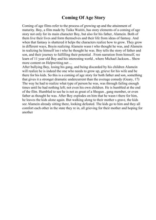 Coming Of Age Story
Coming of age films refer to the process of growing up and the attainment of
maturity. Boy, a film made by Taika Waititi, has story elements of a coming of age
story not only for its main character Boy, but also for his father, Alamein. Both of
them live their lives and form themselves and their life from ideas of fantasy. And
when that fantasy is shattered it helps the characters realize how to grow. They grow
in different ways, Boyin realizing Alamein wasn t who thought he was, and Alamein
in realizing he himself isn t who he thought he was. Boy tells the story of father and
son, and their journey to fulfilling their potential . From narration from himself, we
learn of 11 year old Boy and his interesting world , where Michael Jackson... Show
more content on Helpwriting.net ...
After bullying Boy, losing his gang, and being discarded by his children Alamein
will realize he is indeed the one who needs to grow up, grieve for his wife and be
there for his kids. So this is a coming of age story for both father and son, something
that gives it a stronger dramatic undercurrent than the average comedy (Geary, 17)
The way he had to realize what type of person he was, was through failing enough
times until he had nothing left; not even his own children. He is humbled at the end
of the film. Humbled to see he is not as great of a Shogun , gang member, or even
father as thought he was. After Boy explodes on him that he wasn t there for him,
he leaves the kids alone again. But walking along to their mother s grave, the kids
see Alamein already sitting there, looking defeated. The kids go to him and they all
comfort each other in the state they re in, all grieving for their mother and hoping for
another
 