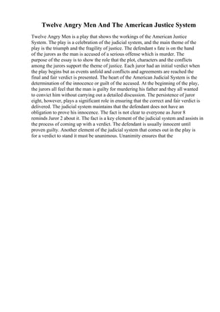 Twelve Angry Men And The American Justice System
Twelve Angry Men is a play that shows the workings of the American Justice
System. The play is a celebration of the judicial system, and the main theme of the
play is the triumph and the fragility of justice. The defendant s fate is on the hand
of the jurors as the man is accused of a serious offense which is murder. The
purpose of the essay is to show the role that the plot, characters and the conflicts
among the jurors support the theme of justice. Each juror had an initial verdict when
the play begins but as events unfold and conflicts and agreements are reached the
final and fair verdict is presented. The heart of the American Judicial System is the
determination of the innocence or guilt of the accused. At the beginning of the play,
the jurors all feel that the man is guilty for murdering his father and they all wanted
to convict him without carrying out a detailed discussion. The persistence of juror
eight, however, plays a significant role in ensuring that the correct and fair verdict is
delivered. The judicial system maintains that the defendant does not have an
obligation to prove his innocence. The fact is not clear to everyone as Juror 8
reminds Juror 2 about it. The fact is a key element of the judicial system and assists in
the process of coming up with a verdict. The defendant is usually innocent until
proven guilty. Another element of the judicial system that comes out in the play is
for a verdict to stand it must be unanimous. Unanimity ensures that the
 
