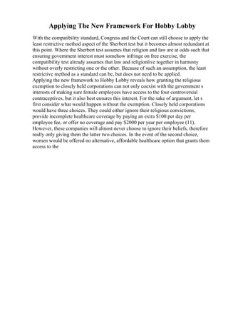 Applying The New Framework For Hobby Lobby
With the compatibility standard, Congress and the Court can still choose to apply the
least restrictive method aspect of the Sherbert test but it becomes almost redundant at
this point. Where the Sherbert test assumes that religion and law are at odds such that
ensuring government interest must somehow infringe on free exercise, the
compatibility test already assumes that law and religionlive together in harmony
without overly restricting one or the other. Because of such an assumption, the least
restrictive method as a standard can be, but does not need to be applied.
Applying the new framework to Hobby Lobby reveals how granting the religious
exemption to closely held corporations can not only coexist with the government s
interests of making sure female employees have access to the four controversial
contraceptives, but it also best ensures this interest. For the sake of argument, let s
first consider what would happen without the exemption. Closely held corporations
would have three choices. They could either ignore their religious convictions,
provide incomplete healthcare coverage by paying an extra $100 per day per
employee fee, or offer no coverage and pay $2000 per year per employee (11).
However, these companies will almost never choose to ignore their beliefs, therefore
really only giving them the latter two choices. In the event of the second choice,
women would be offered no alternative, affordable healthcare option that grants them
access to the
 