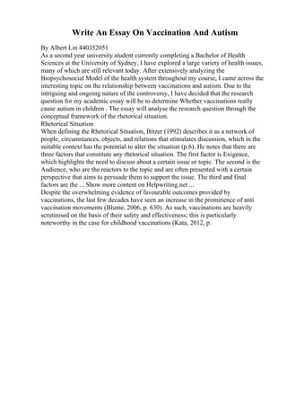 Write An Essay On Vaccination And Autism
By Albert Lin 440352051
As a second year university student currently completing a Bachelor of Health
Sciences at the University of Sydney, I have explored a large variety of health issues,
many of which are still relevant today. After extensively analyzing the
Biopsychosocial Model of the health system throughout my course, I came across the
interesting topic on the relationship between vaccinations and autism. Due to the
intriguing and ongoing nature of the controversy, I have decided that the research
question for my academic essay will be to determine Whether vaccinations really
cause autism in children . The essay will analyse the research question through the
conceptual framework of the rhetorical situation.
Rhetorical Situation
When defining the Rhetorical Situation, Bitzer (1992) describes it as a network of
people, circumstances, objects, and relations that stimulates discussion, which in the
suitable context has the potential to alter the situation (p.6). He notes that there are
three factors that constitute any rhetorical situation. The first factor is Exigence,
which highlights the need to discuss about a certain issue or topic. The second is the
Audience, who are the reactors to the topic and are often presented with a certain
perspective that aims to persuade them to support the issue. The third and final
factors are the ... Show more content on Helpwriting.net ...
Despite the overwhelming evidence of favourable outcomes provided by
vaccinations, the last few decades have seen an increase in the prominence of anti
vaccination movements (Blume, 2006, p. 630). As such, vaccinations are heavily
scrutinised on the basis of their safety and effectiveness; this is particularly
noteworthy in the case for childhood vaccinations (Kata, 2012, p.
 