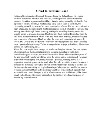 Greed In Treasure Island
Set in eighteenth century England, Treasure Island by Robert Louis Stevenson
revolves around the narrator, Jim Hawkins, and his perilous search for buried
treasure. Hawkins, a young and timid boy, lives in an inn owned by his family. For
a period of several months, a pirate named Billy Bones stays at their inn, but
eventually grows ill because of his overconsumption of rum. The buccaneer dies of a
heart attack, and the same night, pirates ransack his room. Fortunately, Hawkins had
already looked through Bones property, taking the one thing that the pirates had
sought: a map to a hidden treasure. Hawkins later finds out that Bones had been the
first mate of the notorious Captain Flint, and when Flint had died, Bones had come
into possession of the map. Hawkins takes the chart and consults two trustworthy
locals, Dr. Livesey and the Squire Trelawney, who recognize it as a Flint s treasure
map. Upon studying the map, Trelawney organizes a voyage to find the... Show more
content on Helpwriting.net ...
When the crew begins their voyage, no mutinous thoughts subsist. But, one by one,
when sailors hear their comrades plans to increase individual wealth, they
immediately agree to revolt, motivated by avarice. Those who resisted the plans of
the corrupted individuals were killed upon the ship s arrival to the island. However,
even upon obtaining the loot, many still aren t placated, wanting more, as it is
impossible to satiate greed. At the end, when Jim tells about the treasure, he doesn t
mention the monetary value of it, only of horrible memories, hinting at the fact that
the treasure doesn t satisfy his original craving of adventure and wealth, but makes
it worse, stating that Oxen and wain ropes would not bring me back again to that
accursed island , even though a portion of the treasure was left behind (273). In this
novel, Robert Louis Stevenson warns about the perils of greed and the perils of
attempting to satisfy one s
 