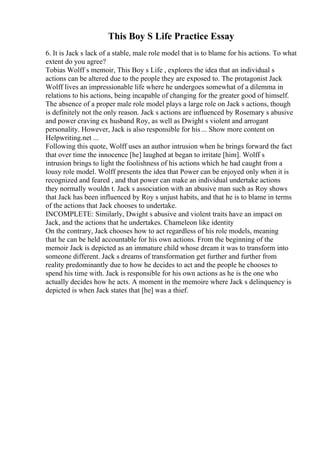 This Boy S Life Practice Essay
6. It is Jack s lack of a stable, male role model that is to blame for his actions. To what
extent do you agree?
Tobias Wolff s memoir, This Boy s Life , explores the idea that an individual s
actions can be altered due to the people they are exposed to. The protagonist Jack
Wolff lives an impressionable life where he undergoes somewhat of a dilemma in
relations to his actions, being incapable of changing for the greater good of himself.
The absence of a proper male role model plays a large role on Jack s actions, though
is definitely not the only reason. Jack s actions are influenced by Rosemary s abusive
and power craving ex husband Roy, as well as Dwight s violent and arrogant
personality. However, Jack is also responsible for his ... Show more content on
Helpwriting.net ...
Following this quote, Wolff uses an author intrusion when he brings forward the fact
that over time the innocence [he] laughed at began to irritate [him]. Wolff s
intrusion brings to light the foolishness of his actions which he had caught from a
lousy role model. Wolff presents the idea that Power can be enjoyed only when it is
recognized and feared , and that power can make an individual undertake actions
they normally wouldn t. Jack s association with an abusive man such as Roy shows
that Jack has been influenced by Roy s unjust habits, and that he is to blame in terms
of the actions that Jack chooses to undertake.
INCOMPLETE: Similarly, Dwight s abusive and violent traits have an impact on
Jack, and the actions that he undertakes. Chameleon like identity
On the contrary, Jack chooses how to act regardless of his role models, meaning
that he can be held accountable for his own actions. From the beginning of the
memoir Jack is depicted as an immature child whose dream it was to transform into
someone different. Jack s dreams of transformation get further and further from
reality predominantly due to how he decides to act and the people he chooses to
spend his time with. Jack is responsible for his own actions as he is the one who
actually decides how he acts. A moment in the memoire where Jack s delinquency is
depicted is when Jack states that [he] was a thief.
 