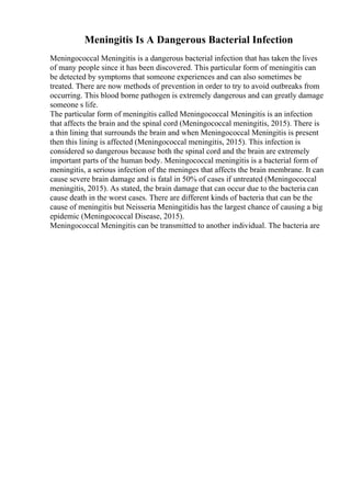 Meningitis Is A Dangerous Bacterial Infection
Meningococcal Meningitis is a dangerous bacterial infection that has taken the lives
of many people since it has been discovered. This particular form of meningitis can
be detected by symptoms that someone experiences and can also sometimes be
treated. There are now methods of prevention in order to try to avoid outbreaks from
occurring. This blood borne pathogen is extremely dangerous and can greatly damage
someone s life.
The particular form of meningitis called Meningococcal Meningitis is an infection
that affects the brain and the spinal cord (Meningococcal meningitis, 2015). There is
a thin lining that surrounds the brain and when Meningococcal Meningitis is present
then this lining is affected (Meningococcal meningitis, 2015). This infection is
considered so dangerous because both the spinal cord and the brain are extremely
important parts of the human body. Meningococcal meningitis is a bacterial form of
meningitis, a serious infection of the meninges that affects the brain membrane. It can
cause severe brain damage and is fatal in 50% of cases if untreated (Meningococcal
meningitis, 2015). As stated, the brain damage that can occur due to the bacteria can
cause death in the worst cases. There are different kinds of bacteria that can be the
cause of meningitis but Neisseria Meningitidis has the largest chance of causing a big
epidemic (Meningococcal Disease, 2015).
Meningococcal Meningitis can be transmitted to another individual. The bacteria are
 