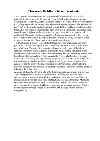 Theravada Buddhism In Southeast Asia
Theravada Buddhism is one of two major sects of Buddhism and is practiced
primarily in Southeast Asia. Its practice began in Sri Lanka and spread to Laos,
Myanmar, and Cambodia, and has influence in the West today. In the eleventh century
C.E., King Anawratha established The Myanmas kingdom, it was at this time that he
converted to TheravadaBuddhism, despite a large Tantric Buddhist population in the
kingdom. From then on, Myanmar has been known as a Theravada Buddhist country.
As with most religions, the hermeneutics can vary; therefore, a hermeneutical
analysis of Theravada Buddhism, specific to Myanmar, is essential in discovering
how violence, ethnocentrism, and xenophobia develop. By doing so ways in which
to reverse this social... Show more content on Helpwriting.net ...
The Pali Cannon (tipitaka) is divided into three parts, the sutta pitaka, the vinaya
pitaka, and the adhidamm pitaka. The Canon contains what is needed to show the
path of nirvana. The sutta pitaka consists of written recolections of Buddha s
sermons, the vinaya pitaka is the list of monastic rules, and the adhidamm pitaka
contains lists and summaries of Buddhist philosophy. Buddha s teaching and the lived
knowledge of those teaching becomes crucial for Theravada Buddhists, because
without those teachings and experiences enlightenment would be unattainable. The
text underscores all other traditions, and yet not all laypeople are scholars of the
canon, the monks control the understanding of the Pali Canon, which births the
concepts of samsara and nirvana, the monastic traditions, and is the ultimate guide for
following the 8 fold path.
A central philosophy of Theravada is the distinction between samsara and nirvana.
Theravada promotes a path to escape samsara, suffering, and enter nirvana,
enlightenment or release from suffering, and ending the cycle samsara. This is a
main distinction between other sects of Buddhism, insofar as the aim of Mahayana
Buddhism is to remain in the cycle to aid others to nirvana. Myanmar Buddhists
stress the need for reducing dukkha and increasing karma to end samsara. Positive
karma is gained through support of the monks. Daily young monks and walk
throughout the
 