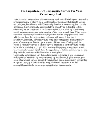 The Importance Of Community Service For Your
Community And...
Have you ever thought about what community service would do for your community
or the community of others? Or at least thought of the impact that it could have on
not only you , but others as well? Community Service or volunteering has a certain
importance to it. Community service is helpful when trying to build or bettera
communityfor not only those in the community but you as well. By volunteering
people gain compassion and understanding of the world around them. When people
volunteer, they usually volunteer in a project that they re really passionate about,
which gives them the opportunity to volunteer with as much time that is
available. Community service is way to bring a nation together. It is like the key
point of a country, as there is a great amount of importance of doing good for
others. Community service is a handy service because it is the best way to create a
sense of responsibility to people. With so many things going wrong in the world
today, normal everyday people have the opportunity to fulfill a sense of purpose and
they have the chance to make their world a better place.
Community service is not only fun and rewarding experience, it also looks good
really good on a resume. By people stepping up to volunteer, it gives them a great
sense of newfound purpose as well. By giving back through community service this
brings not only joy to those who are being helped but a sense of pride and
accomplishment for the person who is participating in community
 