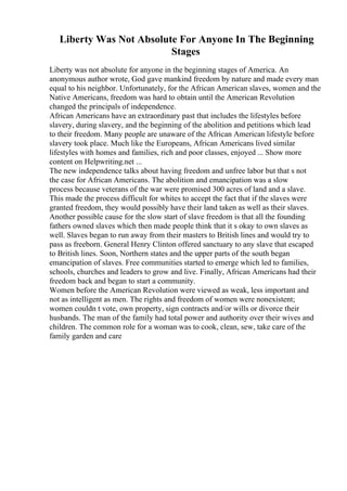 Liberty Was Not Absolute For Anyone In The Beginning
Stages
Liberty was not absolute for anyone in the beginning stages of America. An
anonymous author wrote, God gave mankind freedom by nature and made every man
equal to his neighbor. Unfortunately, for the African American slaves, women and the
Native Americans, freedom was hard to obtain until the American Revolution
changed the principals of independence.
African Americans have an extraordinary past that includes the lifestyles before
slavery, during slavery, and the beginning of the abolition and petitions which lead
to their freedom. Many people are unaware of the African American lifestyle before
slavery took place. Much like the Europeans, African Americans lived similar
lifestyles with homes and families, rich and poor classes, enjoyed ... Show more
content on Helpwriting.net ...
The new independence talks about having freedom and unfree labor but that s not
the case for African Americans. The abolition and emancipation was a slow
process because veterans of the war were promised 300 acres of land and a slave.
This made the process difficult for whites to accept the fact that if the slaves were
granted freedom, they would possibly have their land taken as well as their slaves.
Another possible cause for the slow start of slave freedom is that all the founding
fathers owned slaves which then made people think that it s okay to own slaves as
well. Slaves began to run away from their masters to British lines and would try to
pass as freeborn. General Henry Clinton offered sanctuary to any slave that escaped
to British lines. Soon, Northern states and the upper parts of the south began
emancipation of slaves. Free communities started to emerge which led to families,
schools, churches and leaders to grow and live. Finally, African Americans had their
freedom back and began to start a community.
Women before the American Revolution were viewed as weak, less important and
not as intelligent as men. The rights and freedom of women were nonexistent;
women couldn t vote, own property, sign contracts and/or wills or divorce their
husbands. The man of the family had total power and authority over their wives and
children. The common role for a woman was to cook, clean, sew, take care of the
family garden and care
 