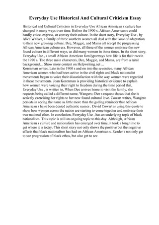 Everyday Use Historical And Cultural Criticism Essay
Historical and Cultural Criticism in Everyday Use African American s culture has
changed in many ways over time. Before the 1900 s, African American s could
hardly voice, express, or convey their culture. In the short story, Everyday Use , by
Alice Walker, a family of three southern women all deal with the issue of adaptation
to their new growing culture. Dee, Maggie, and Mama all accept the progressing
African American culture era. However, all three of the women embrace the new
found culture in different ways, as did many women in those times. In the short story,
Everyday Use , a small African American familyportrays how life is for their racein
the 1970 s. The three main characters, Dee, Maggie, and Mama, are from a rural
background,... Show more content on Helpwriting.net ...
Korenman writes, Late in the 1900 s and on into the seventies, many African
American women who had been active in the civil rights and black nationalist
movements began to voice their dissatisfaction with the way women were regarded
in these movements. Joan Korenman is providing historical evidence to explain
how women were voicing their right to freedom during the time period that,
Everyday Use , is written in, When Dee arrives home to visit the family, she
requests being called a different name, Wangero. Dee s request shows that she is
actively exercising her rights to her new found cultural love. Cowart writes, Wangero
persists in seeing the name as little more than the galling reminder that African
American s have been denied authentic names . David Cowart is using this quote to
show how women across the nation are starting to come together and embrace their
true national ethos. In conclusion, Everyday Use , has an underlying topic of black
nationalism. This topic is still an ongoing topic to this day. Although, African
American s culture and nationalism has emerged over time, it took a long time to
get where it is today. This short story not only shows the positive but the negative
effects that black nationalism has had on African American s. Reader s not only get
to see progression of black ethos, but also get to see
 