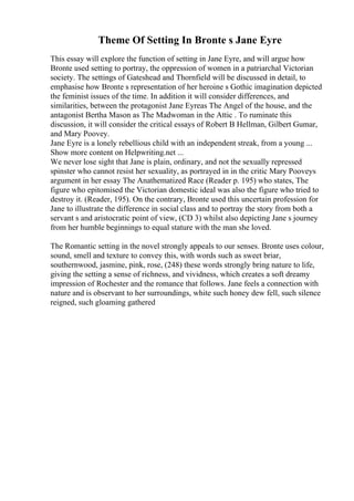 Theme Of Setting In Bronte s Jane Eyre
This essay will explore the function of setting in Jane Eyre, and will argue how
Bronte used setting to portray, the oppression of women in a patriarchal Victorian
society. The settings of Gateshead and Thornfield will be discussed in detail, to
emphasise how Bronte s representation of her heroine s Gothic imagination depicted
the feminist issues of the time. In addition it will consider differences, and
similarities, between the protagonist Jane Eyreas The Angel of the house, and the
antagonist Bertha Mason as The Madwoman in the Attic . To ruminate this
discussion, it will consider the critical essays of Robert B Hellman, Gilbert Gumar,
and Mary Poovey.
Jane Eyre is a lonely rebellious child with an independent streak, from a young ...
Show more content on Helpwriting.net ...
We never lose sight that Jane is plain, ordinary, and not the sexually repressed
spinster who cannot resist her sexuality, as portrayed in in the critic Mary Pooveys
argument in her essay The Anathematized Race (Reader p. 195) who states, The
figure who epitomised the Victorian domestic ideal was also the figure who tried to
destroy it. (Reader, 195). On the contrary, Bronte used this uncertain profession for
Jane to illustrate the difference in social class and to portray the story from both a
servant s and aristocratic point of view, (CD 3) whilst also depicting Jane s journey
from her humble beginnings to equal stature with the man she loved.
The Romantic setting in the novel strongly appeals to our senses. Bronte uses colour,
sound, smell and texture to convey this, with words such as sweet briar,
southernwood, jasmine, pink, rose, (248) these words strongly bring nature to life,
giving the setting a sense of richness, and vividness, which creates a soft dreamy
impression of Rochester and the romance that follows. Jane feels a connection with
nature and is observant to her surroundings, white such honey dew fell, such silence
reigned, such gloaming gathered
 
