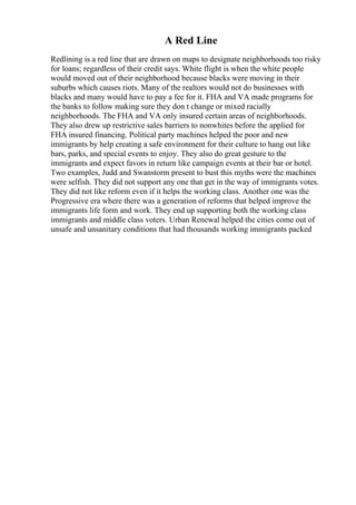 A Red Line
Redlining is a red line that are drawn on maps to designate neighborhoods too risky
for loans; regardless of their credit says. White flight is when the white people
would moved out of their neighborhood because blacks were moving in their
suburbs which causes riots. Many of the realtors would not do businesses with
blacks and many would have to pay a fee for it. FHA and VA made programs for
the banks to follow making sure they don t change or mixed racially
neighborhoods. The FHA and VA only insured certain areas of neighborhoods.
They also drew up restrictive sales barriers to nonwhites before the applied for
FHA insured financing. Political party machines helped the poor and new
immigrants by help creating a safe environment for their culture to hang out like
bars, parks, and special events to enjoy. They also do great gesture to the
immigrants and expect favors in return like campaign events at their bar or hotel.
Two examples, Judd and Swanstorm present to bust this myths were the machines
were selfish. They did not support any one that get in the way of immigrants votes.
They did not like reform even if it helps the working class. Another one was the
Progressive era where there was a generation of reforms that helped improve the
immigrants life form and work. They end up supporting both the working class
immigrants and middle class voters. Urban Renewal helped the cities come out of
unsafe and unsanitary conditions that had thousands working immigrants packed
 